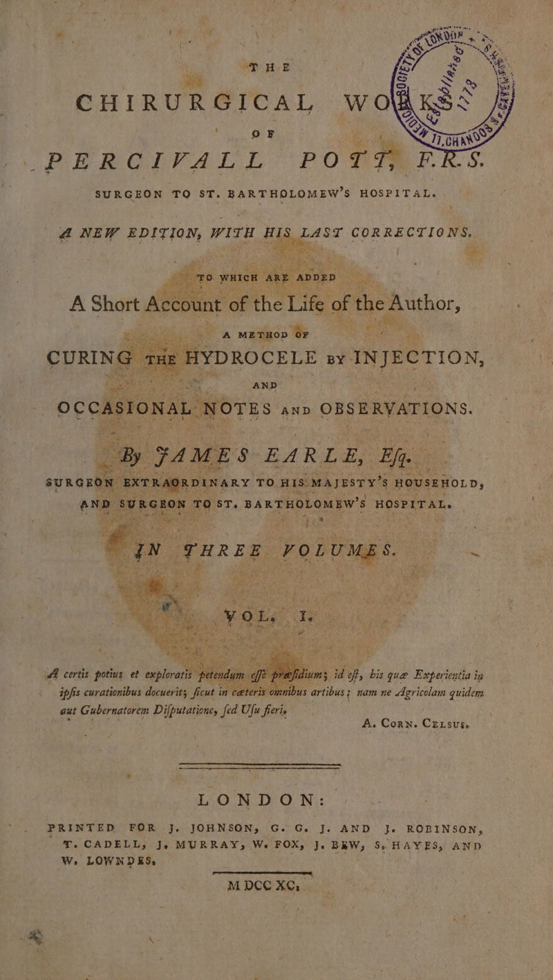 . OF 4 run ue & PEROT PAL L. Y pone ERS. SURGEON ‘TO ST. BARTHOLOMEW’S HOSPITAL. 4 NEW EDITION, (Gr HIS LAST CORRECTIONS. ie oe th: Nin of the. ie, Ae i: i A Short Acco i? A maa? * iy AA certis potius et aaplorar 5 id eff, bis que Experientia ig ipfis curationibus docuerit; fi cut pee omnibus artibus; nam ne Agricolam quidem aut Gubernatorem Difputatione, fed Ufu fierie BE™.F A. Corn. Crxsus, LONDON: PRINTED FOR J. JOHNSON, G. G. J. AND J. ROBINSON, T. CADELL, Je MURRAY, We. FOX, J. BREW, 5S, HAYES, AND W. LOWNDES, Teo ter PE Ee ua M DCC XC, & Z