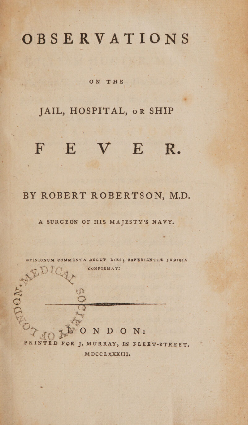 | | ON THE JAIL, HOSPITAL, or SHIP mm Ff EV EC R.z BY ROBERT ROBERTSON, M.D. A SURGEON OF HIS MAJESTY’S NAVY. | SPINIONUM COMMENTA DELET DIES 5 EXPERIENTIZE JUDICIA 5 iY Try . CONFIRMAT3 Ma Ar te | ae” se eS. i, 5 iS 3 aon ON DON: PRINTED F OR J. MURRAY, IN FLEET-STREET, MDCCLXXXIII.