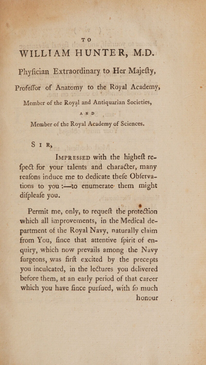 ee a: & | WILLIAM HUNTER, M.D... Phyfician Extraordinary to Her Majefty, Profeffor of Anatomy to the Royal Academy, Member of the Royal and Antiquarian Societies, AN D Member of the Royal Academy of Sciences. cy Me: ImpREssED with the higheft re- {pet for your talents and character, many reafons induce me to dedicate thefe Obferva- tions to you:—to enumerate them might difpleafe you. : ° - ~ | Permit me, only, to requeft the protection which all improvements, in the Medical de- partment of the Royal Navy, naturally claim from You, fince that attentive fpirit of en- quiry, which now prevails among the Navy furgeons, was firft excited by the precepts you inculcated, in the lectures you delivered before them, at an early period of that career which you have fince purfued, with fo much : honour