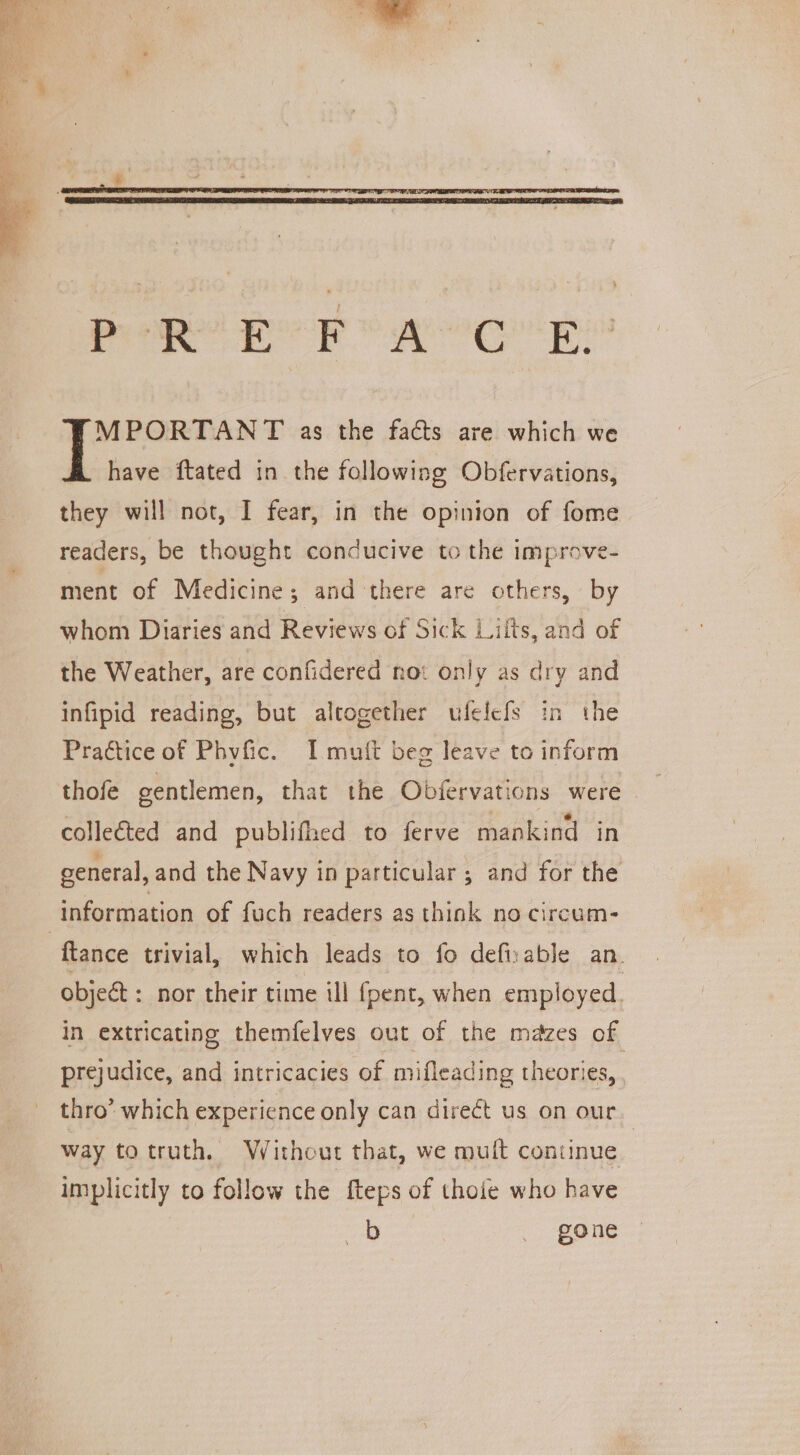 cocks ae ie ed es ae MPORTANT as the facts are which we have ftated in the following Obfervations, they will not, I fear, in the opinion of fome readers, be thought conducive to the improve- ment of Medicine; and there are others, by whom Diaries and Reviews of Sick Lilts, and of the Weather, are confidered not only as dry and infipid reading, but altogether ufelefs in the Practice of Phvfic. I mutt beg leave to inform thofe gentlemen, that the Obfervations were collected and publifhed to ferve mankind in general, and the Navy in particular ; and for the information of fuch readers as think no circum- ftance trivial, which leads to fo defisable an. object: nor their time ill fpent, when employed. in extricating themfelves out of the mazes of prejudice, and intricacies of mifleading theories, . thro” which experience only can direét us on our way totruth, Without that, we muit continue implicitly to follow the fteps of thoie who have as gone