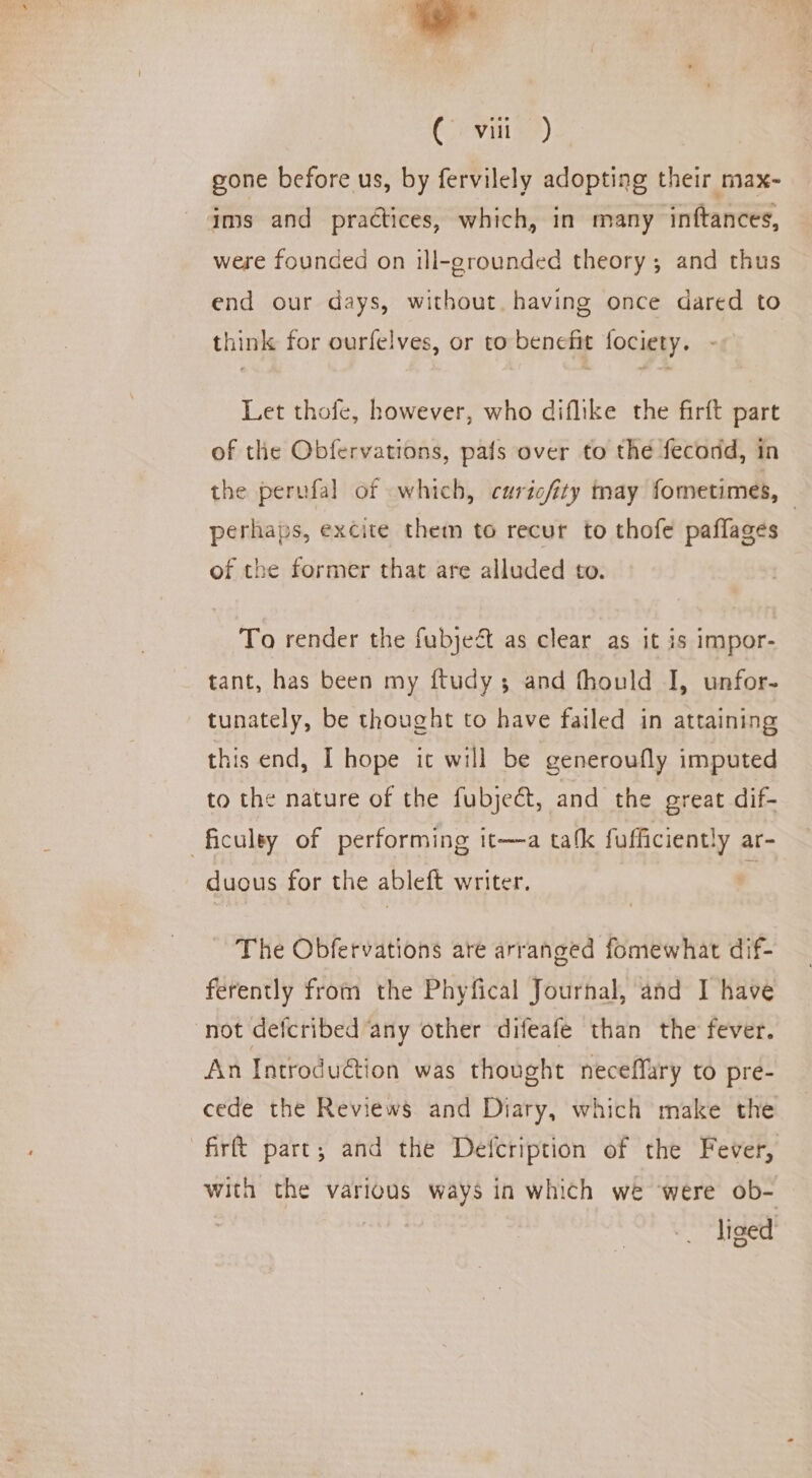 Co vnis >) gone before us, by fervilely adopting their max- ims and practices, which, in many inftances, were founded on ill-grounded theory; and thus end our days, without. having once dared to think for ourfelves, or to benefit fociety. Let thofe, however, who diflike the firft part of the Obfervations, pafs over to the fecodd, in the perufal of which, curicfity may fometimes, © perhaps, excite them to recur to thofe paflages of the former that are alluded to. To render the fubjedt as clear as it is impor- tant, has been my ftudy; and fhould I, unfor- tunately, be thought to have failed in attaining this end, I hope it will be generoufly imputed to the nature of the fubjeét, and the great dif- ficuley of performing 1t—a tafk fufficiently ar- duous for the ableft writer. The Obfervations are arranged fomewhat dif- ferently from the Phyfical Journal, and I have not defcribed any other difeafe than the fever. An Introduction was thought neceffary to pre- cede the Reviews and Diary, which make the firft part; and the Detfcription of the Fever, with the various ways in which we were ob- | liced