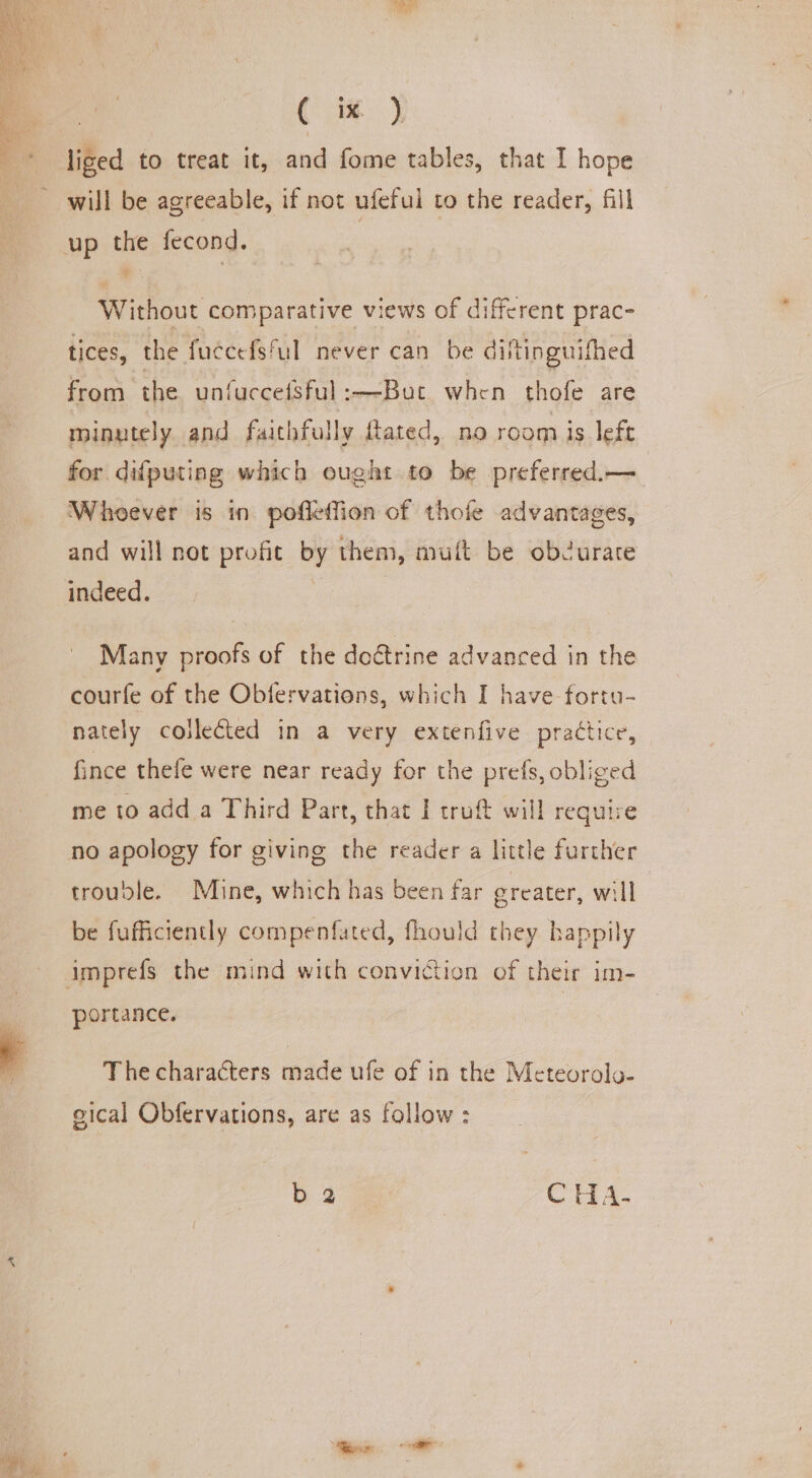 Ai Ge ee | liged to treat it, and fome tables, that I hope will be agreeable, if not ufeful to the reader, fill Without comparative views of different prac- tices, the fuccefsful never can be diftinguifhed from the unfucceisful:—But when thofe are minutely and faithfully fated, no room is left for difputing which ought to be preferred.— Whoever is in pofleffion of thofe advantages, and will not profit by them, muft be obZurare Many proofs of the doétrine advanced in the courfe of the Obfervations, which I have fortu- nately coilected in a very extenfive practice, fince thefe were near ready for the prefs, obliged me to add a Third Part, that I truft will require no apology for giving the reader a little further trouble. Mine, which has been far greater, will be fufficiently compenfated, fhould they happily portance. The characters made ufe of in the Meteorolo- eical Obfervations, are as follow : b 2 CHA-
