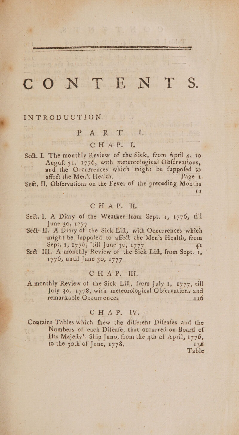 oe nk. EN. TS. INTRODUCTION Tei Carockes 1 CHAP. IL Se&amp;. I. The monthly Review of the Sick, from April 4, to Auguft 31, 1776, with meteorological Obfervations, and the Occurrences which might be fuppofed to affe&amp;t the Men’s Heaith. Pave i, 1t | C HLA PRP. OIL Se&amp;. I. A Diary of the Weather from Sept. 1, 1776, till June-30, 1777 ‘might be fuppofed to affect the Men’s Health, from Se@pt: Fy F776, “oll jane’ 70, 19777 4 Se&amp; III. A monthly Review of the Sick Lift, from Sept. 1, © 1776, unul June 30, 1777 (ore Fee ke A. monthly Review of the Sick Lift, from July t, 1777, till July 30, 1778, with meteorological Obfervations and remarkable Occurrences i116 Cin AY. 1. Cortains Tables which thew the different Difeafes and the Numbers of each Difeafe, that occurred on Board of His Majeily’s Ship Juno, from the 4th of April, 1776, to the 3oth of June, 1778. 138
