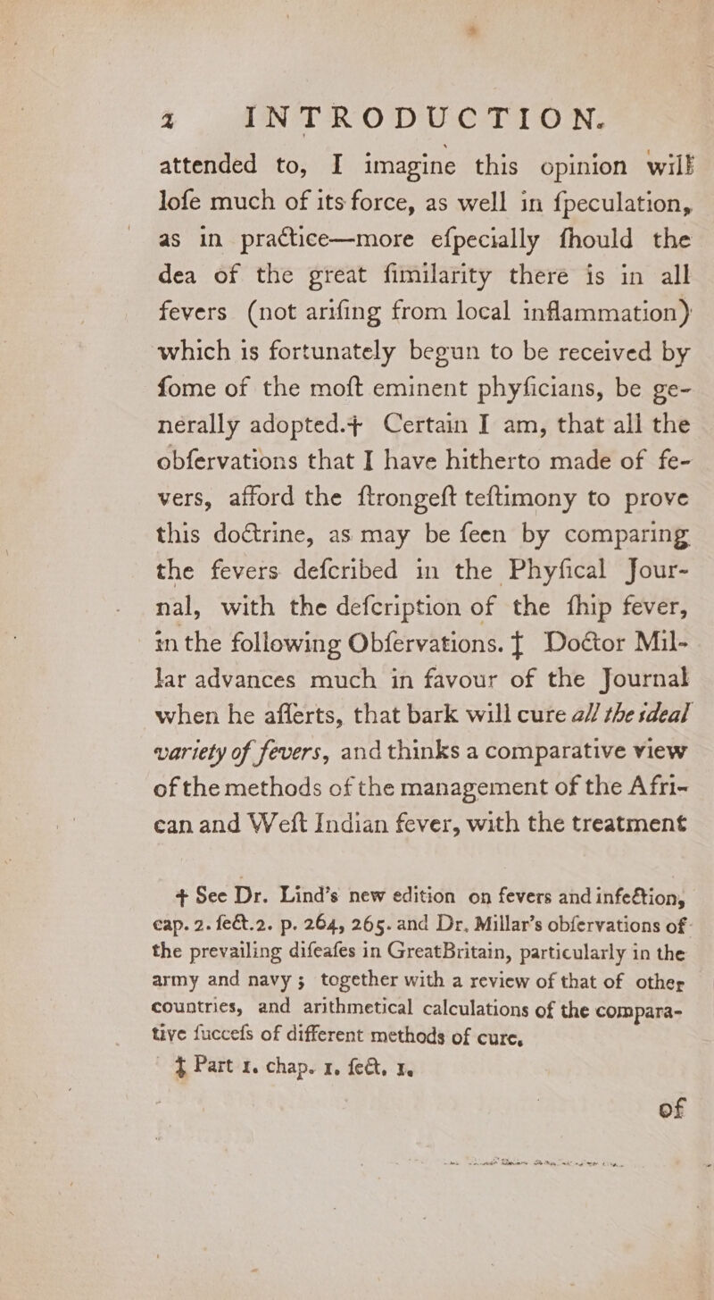 attended to, I imagine this opinion will lofe much of its force, as well in fpeculation, as in practice—more efpecially fhould the dea of the great fimilarity theré is in all fevers (not arifing from local inflammation) which is fortunately begun to be received by fome of the moft eminent phyficians, be ge- nerally adopted.+ Certain I am, that all the obfervations that I have hitherto made of fe- vers, afford the ftrongeft teftimony to prove this doctrine, as may be feen by comparing the fevers defcribed in the Phyfical Jour- nal, with the defcription of the fhip fever, in the following Obfervations. { Doétor Mil- lar advances much in favour of the Journal when he afferts, that bark will cure a// the sdeal variety of fevers, and thinks a comparative view of the methods of the management of the Afn- can and Weft Indian fever, with the treatment + See Dr. Lind’s new edition on fevers and infe€tion, eap. 2. fect.2. p. 264, 265. and Dr, Millar’s obfervations of: the prevailing difeafes in GreatBritain, particularly in the army and navy ; together with a review of that of other countries, and arithmetical calculations of the compara- tuye fuccefs of different methods of cure, f Part 1. chap. 1, fea. 3. of