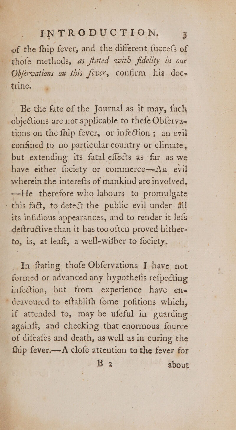 of the fhip fever, and the different fuccefs of —Objervations om this fever, confirm his docs Hine... ag Be the fate of the Journal as it may, fuch objections are not applicable to thefe Obferva- tions on the fhip fever, or infection ; an evil confined to no particular country or climate, but extending its fatal effects as far as we have either feciety or commerce—Aan evil svherein the interefts of mankind are involved. —-He therefore who labours to promulgate w its infidious appearances, and to render it lefs . deftrutive than it has too often proved hither- to, is, at leaft, a well-wifher to fociety. In ftating thofe Obfervations I have not formed or advanced any hypothefis refpeéting infection, but from experience have en- deavoured to eftablifh fome pofitions which, if attended to, may be ufeful in guarding again{t, and checking that enormous fource fhip fever.—A clofe attention to the fever for Ba | about
