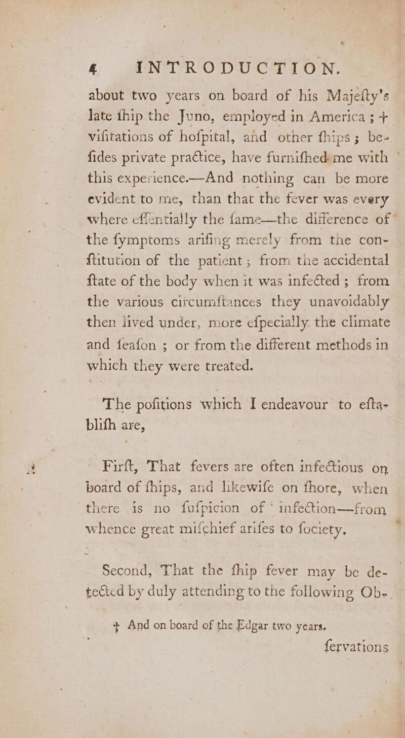 % 4 INTRODUCTION. about two years on board of his Majefty’s late {hip the Juno, employed in America ; + vifitations of hofpital, and other fhips; be+ fides private practice, have furnifhedme with | this experience—And nothing can be more evident to me, than that the fever was every where effentially the fame—the difference of” the fymptoms arifing merely from the con-_ ftitution of the patient; from the accidental ftate of the body when it was infected; from the various citcumftances they unavoidably then lived under, more efpecially. the climate and feafon ; or from the different methods in which they were treated. | The pofitions which I endeavour to efta- blith are, Firft, That fevers are often infectious on board of fhips, and likewife on fhore, when there is no fufpicion of * infection—from whence great mifchief arifes to fociety, Second, That the fhip fever may be de- tected by duly attending to the following Ob-. + And on board of the Edgar two years. fervations