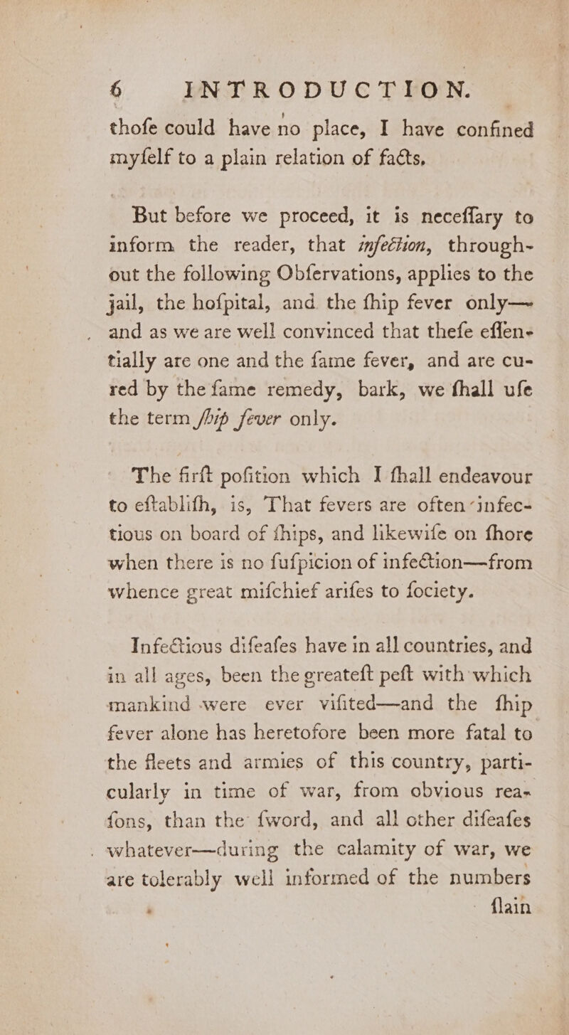 thofe could have no place, I have confined myfelf to a plain relation of facts, But before we proceed, it is neceflary to inform the reader, that sfeéiion, through- out the following Obfervations, applies to the jail, the hofpital, and the fhip fever only—~ and as we are well convinced that thefe effen- tially are one and the fame fever, and are cu- red by the fame remedy, bark, we fhall ufe the term /bip fever only. The firft pofition which I fhall endeavour to eftablifh, is, That fevers are often infec- tious on board of fhips, and likewife on fhore when there is no fufpicion of infetion—from whence great mifchief arifes to fociety. Infectious difeafes have in all countries, and in all ages, been the greateft peft with which mankind -were ever vifited—and the fhip fever alone has heretofore been more fatal to the fleets and armies of this country, parti- cularly in time of war, from obvious rea- fons, than the {word, and all other difeafes _ whatever—during the calamity of war, we are tolerably well informed of the numbers ; ~ flain