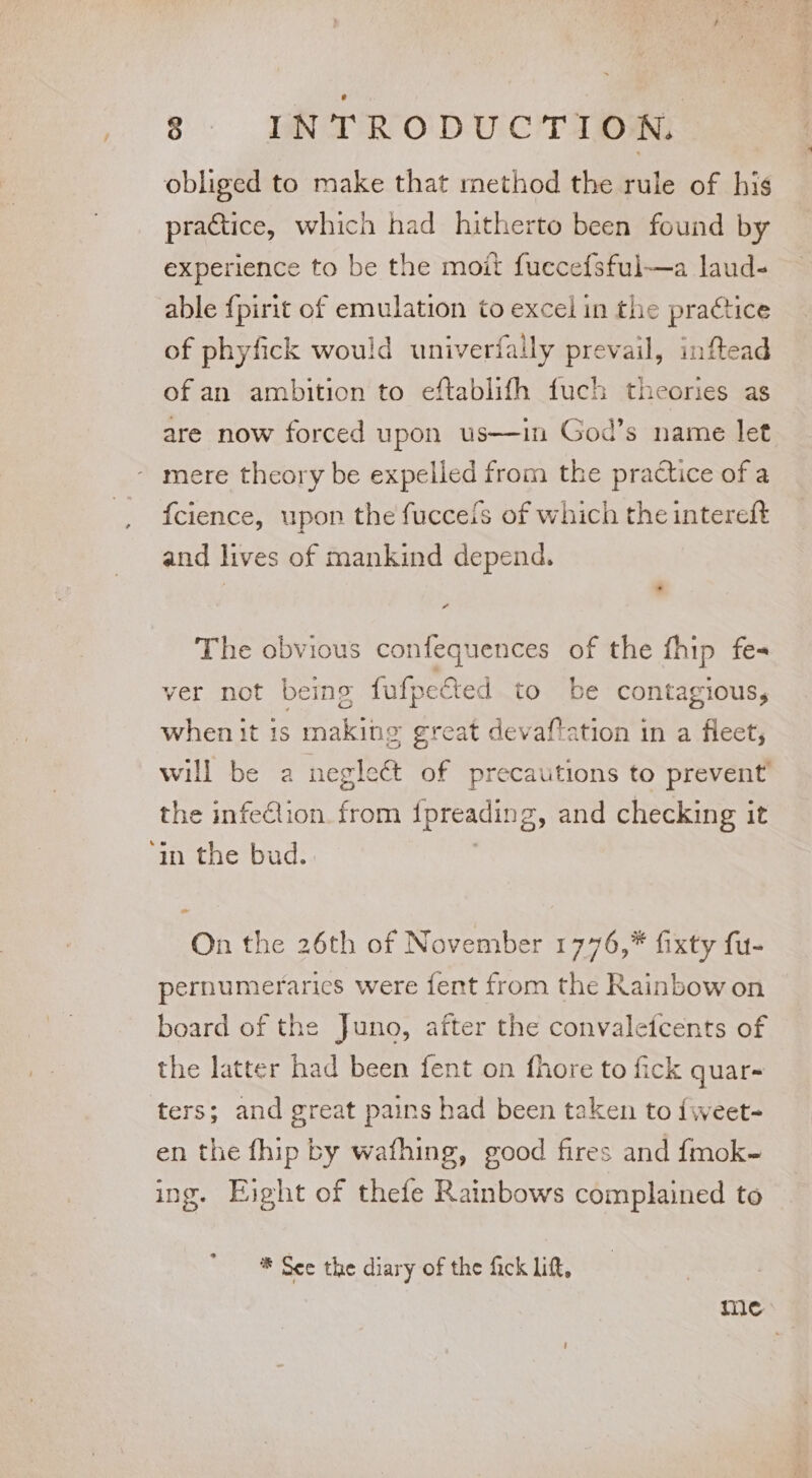 obliged to make that method the rule of his practice, which had hitherto been found by experience to be the moit fuccefsful—a laud- able {pirit of emulation to excel in the practice of phyfick would univerfally prevail, inftead of an ambition to eftablifh fuch theories as are now forced upon us—in God’s name let mere theory be expelled from the practice of a f{cience, upon the fucceis of which the intereft and lives of mankind depend. P The obvious confequences of the fhip fes ver not being fufpefted to be contagious, when it is making great devaftation in a fleet, will be a neglect of precautions to prevent’ the infeCiion. from [preading, and checking it ‘in the bud. On the 26th of November 1776,* fixty fu- pernumerarics were fent from the Rainbow on board of the Juno, after the convalefcents of the latter had been fent on fhore to fick quar- ters; and great pains had been taken to {weet- en the fhip by wafhing, good fires and fmok- ing. Eight of thefe Rainbows complained to *® See the diary of the fick lift, me: