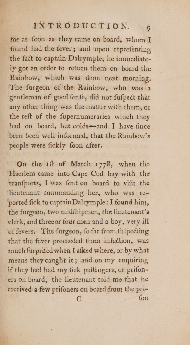 r the fact to captain Dalrymple, he immediate- ly got an order to return them on board the Rainbow, which was done next morning. gentleman of good fenfe, did not fufpect that the reft of the fupernumeraries which they had on board, but colds*and I have fince people were fickly foon after. On the ift of March 1978, when the tranfports, I was fenton board to vifit the — the furgeon,; two midfhipmen, the lieutenant’s clerk, and threeor four men and a boy, very ill of fevers. The furgeon, fo far from fuipecting that the fever proceeded from infection, was much furprifed when I afked where, or by what means they caught it; and on my enquiring if they had had any fick pailengers, or prifon- ers On board, the lieutenant told me that he received:a few prifoners on board from the pri- C | fon