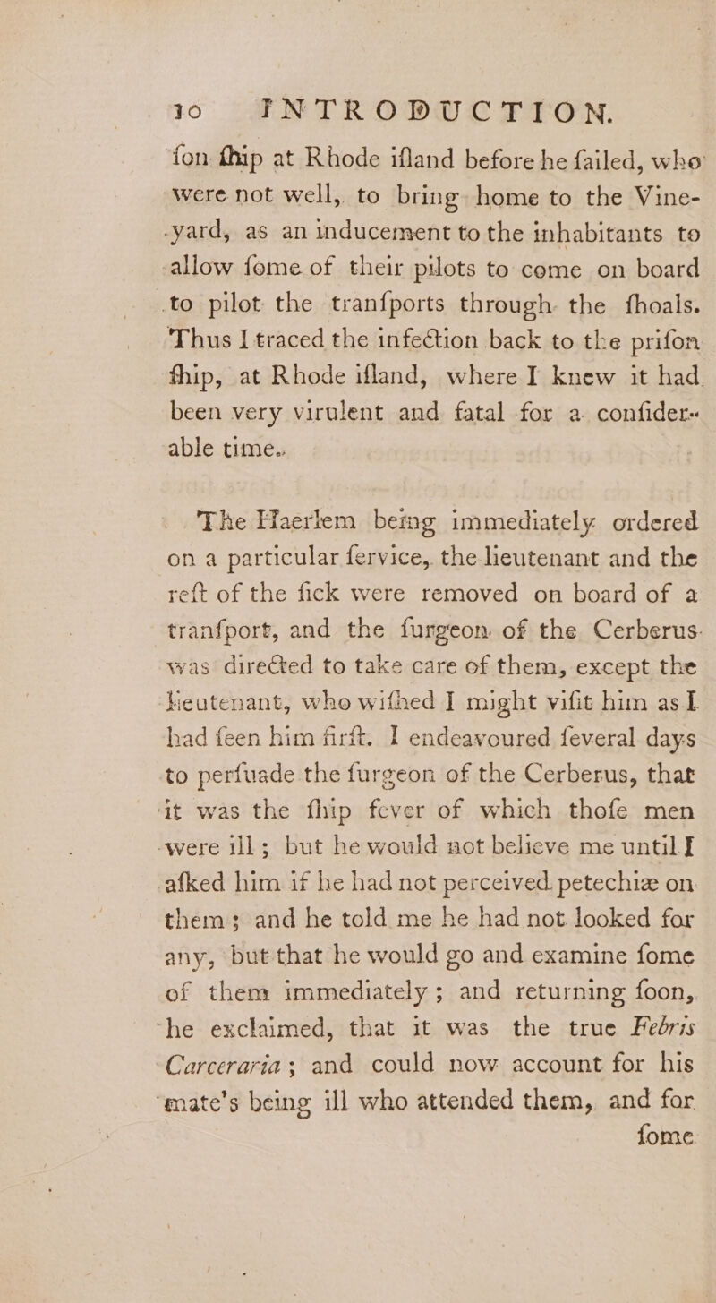 fon fhip at Rhode ifland before he failed, who were not well, to bring home to the Vine- -yard, as an mducement to the inhabitants to allow fome of their pilots to come on board to pilot the tranfports through the fhoals. Thus I traced the infection back to the prifon fhip, at Rhode ifland, where I knew it had. been very virulent and fatal for a confider« able time.. The Haerlem bemg immediately ordered on a particular fervice, the lieutenant and the reft of the fick were removed on board of a tranfport, and the furgeon of the Cerberus. was directed to take care of them, except the ‘heutenant, who wifhed I might vifit him as I had feen him firit. I endeavoured feveral days to perfuade the furgeon of the Cerberus, that ‘it was the fhip fever of which thofe men -were ill; but he would not belicve me until I -afked him if he had not perceived. petechiz on. them; and he told me he had not. looked for any, but that he would go and examine fome of them immediately ; and returning foon, ‘he exclaimed, that it was the true Fedris Carceraria; and could now account for his ‘mate’s being ill who attended them, and for fome.
