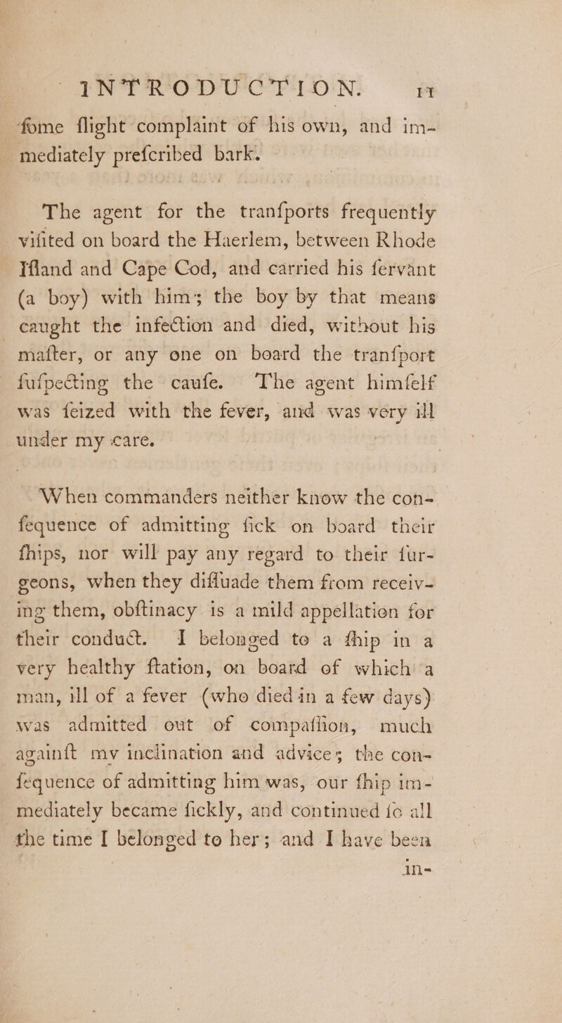 fome flight complaint of his own, and im- mediately prefcribed bark. The agent for the tranfports frequently vilited on board the Haerlem, between Rhode Tfland and Cape Cod, and carried his fervant (a boy) with him; the boy by that means caught the infection and died, without his matter, or any one on board the tran{port fufpecting the caufe. The agent himfelf was feized with the fever, aud was very il under my care. | | “When commanders neither know the con-_ fequence of admitting fick on board their fhips, nor will pay any regard to their fur- geons, when they difluade them from receiv- ing them, obftinacy is a mild appellation for their conduct. I belonged te a fhip in a very healthy ftation, on board of which a man, ill of a fever (who died in a few days) was admitted out of compaflion, much againft mv inclination and advices; the con- {equence of admitting him was, our fhip im- mediately became fickly, and continued to all the time I belonged to her; and I have been in-