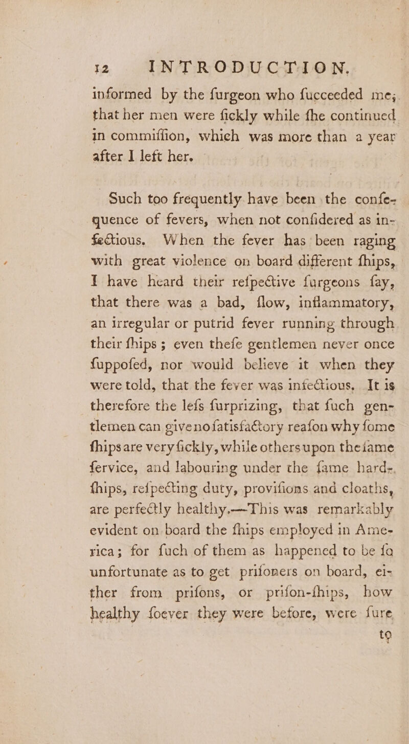 informed by the furgeon who fucceeded mej. that her men were fickly while fhe continued in commiffion, which was more than a year after I left her. | Such too frequently have been the confe- quence of fevers, when not confidered as in- fectious. When the fever has been raging with great violence on board different fhips, ¥ have heard their refpective furgeons fay, that there was a bad, flow, inflammatory, an Irregular or putrid fever running through their fhips ; even thefe gentlemen never once fuppofed, nor would believe it when they were told, that the fever was infectious, It is therefore the lefs furprizing, that fuch gen- tlemnen can givenofatisfa€tory reafon why fome fhipsare very fickly, while others upon theiame fervice, and labouring under the fame hard-. fhips, reipecting duty, provifions and cloaths, are perfectly healthy.—This was remarkably evident on board the fhips employed in Ame- rica; for fuch of them as happened to be fa unfortunate as to get prifoners on board, ei- ther from prifons, or prifon-fhips, how healthy foever they were before, were fure 9
