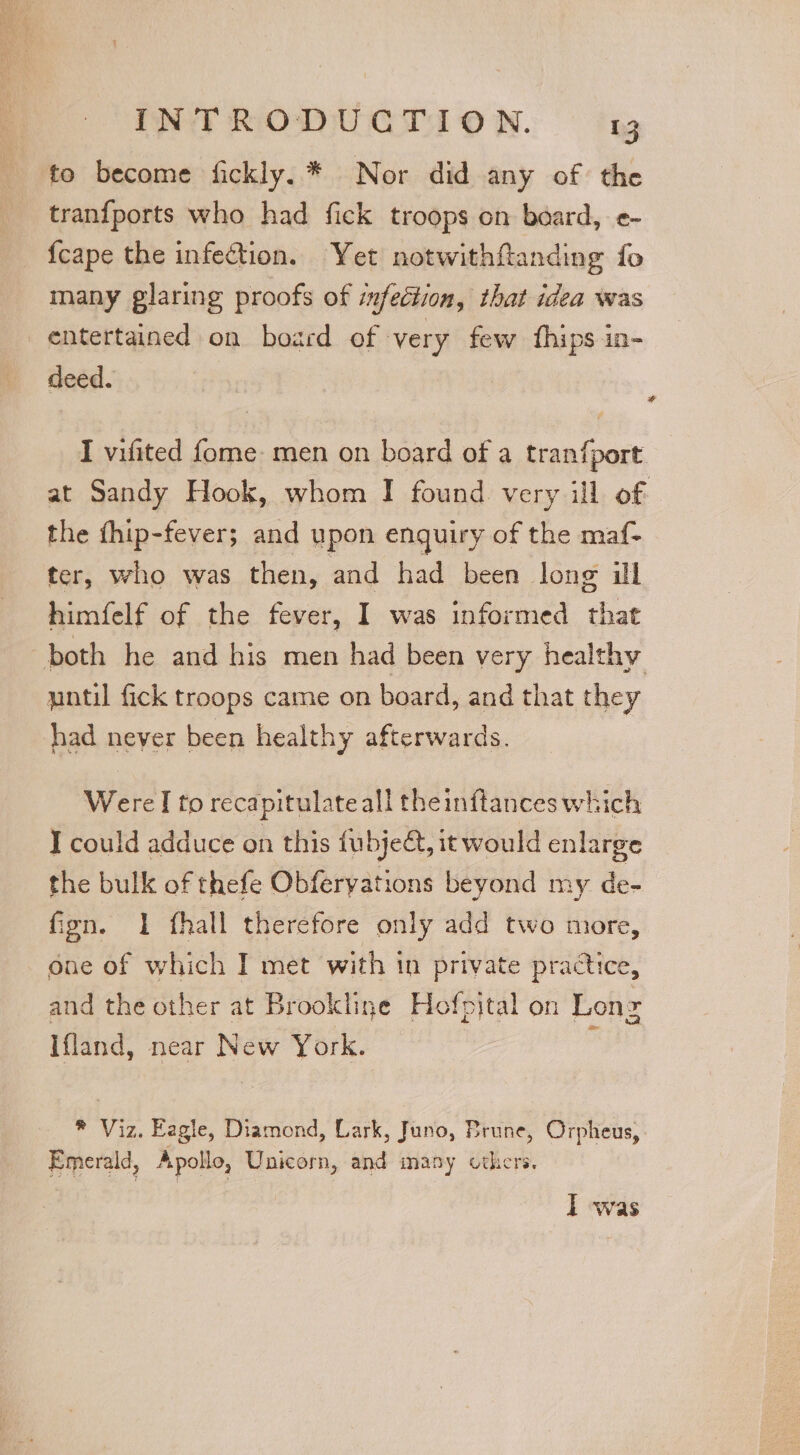 to become fickly.* Nor did any of the tranfports who had fick troops on board, e- {cape the infection. Yet notwithftanding fo many glaring proofs of infection, that idea was entertained on board of very few fhips in- deed. ; I vifited {ome men on board of a tranfport at Sandy Hook, whom I found very ill of | the fhip-fever; and upon enguiry of the maf- ter, who was then, and had been long ill himfelf of the fever, I was informed that both he and his men had been very healthy nntil fick troops came on board, and that they had never been healthy afterwards. WvateT to recapitulateall theinftances which J could adduce on this fu byect, it would enlarge the bulk of thefe Obferyations beyond my de- fign. 1 fhall therefore only add two more, one of which I met with in private practice, and the other at Brookline Hofpital on Lone Ifland, near New York. | Z * Viz, Eagie, Diamond, Lark, Juno, Brune, Orpheus, Emerald, Apolle, Unicorn, and many others. I was