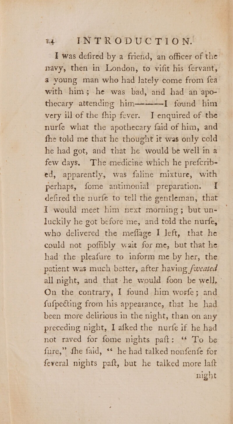 I was defired by a friend, an officer of the navy, then in London, to vifit his fervant, a young man who had lately come from fea with him; he was bad, and had an apo-' thecary attending him—---—I found him very ill of the fhip fever. JT enquired of the nurfe what the apothecary faid of him, and fhe told me that he thougint it was only cold he had got, and that he would be well in a few days. The medicine which he prefcrib- ed, apparently, was faline mixture, with perhaps, fome antimonial preparation. I defired the nurfe to tell the gentleman, that IT would meet him next morning; but un- luckily he got before me, and told the nurfe, who delivered the mefiage I left, that he could not poffibly wait for me, but that he had the pleafure to inform me by her, the patient was much better, after having /weated all night, and that- he would foon be well, : On the contrary, I found him worfe; and fufpecting from his appearance, that he had been more delirious in the night, than on any preceding night, I afked the nurfe if he had not raved for fome nights paft: ‘* To be fure,” fhe faid, ** he had talked nonfenfe for feveral nights paft, but he talked more laft night