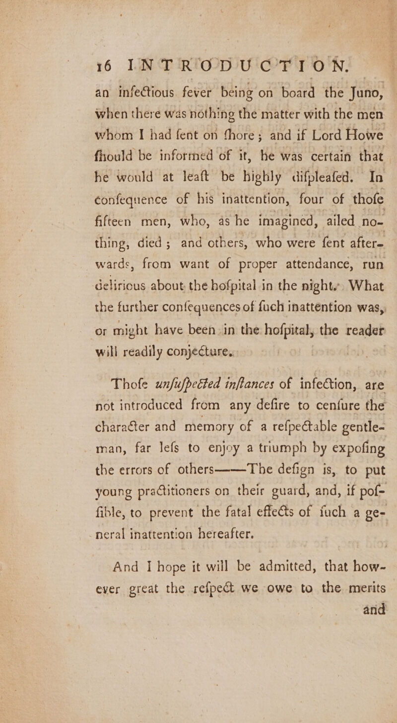 an infectious. fever being on board the Juno, when there was nothing the matter with the men whom I had fent on fhore; and if Lord Howe fhould be informed of it, he was certain that he would at leaft be highly difpleafed. In confequence of his inattention, four of thofe fifteen men, who, as he imagined, | ailed no~ thing, died; and others, who were fent alters wards, from want of proper attendance, run delirious about the hofpital in the nights. What the further confequences of {uch inattention was,, or might have been in the hofpical; the raxdab will readily conjecture. Thofe unfufpected inftances of infection, are not introduced from any defire to cenfure the character and memory of a refpectable gentle- man, far lefs to enjoy a triumph by expofing the errors of others——The defign is, to put young practitioners on their guard, and, if pof- fible, to prevent the fatal effeéts of fuch a ge- -neral inattention hereafter. And I hope it will be admitted, that how- ever great the refpect we owe to the merits and