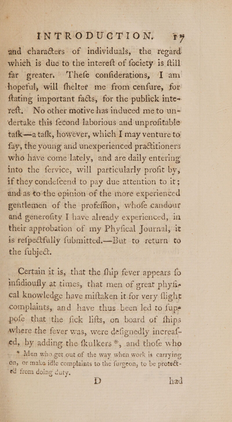 and chara@ters of individuals, the regard which is due to the intereft of fociety is Mill far greater. ‘Thefe confiderations, I am ‘hopeful, will fhelter me from cenfure, for ftating important faéts, for the publick inte« eft, No other motive has induced me to un= dertake this fe¢ond laborious and unprofitable tafk—a tafk, however, which I may venture to fay, the young and unexperienced practitioners who have come lately, and are daily entering into the fervice, will particularly profit by, if they condefeend to pay due attention to it; ands tothe opinion of the more experienced gentlemen of the profeffion, whofe candour and generofity I have already experienced, i their approbation of my Phyfical Journal, it is re{pectfully fubmitted.—But to return to _the fubject. Certain it is, that the fhip fever appears fo infidioufly at times, that men of great phyti- cal knowledge have miftaken it for very flight complaints, and have thus been led to fups pofe that the fick lifts, on board of fhips where the fever was, were defignedly increaf- ed, by adding the fkulkers *, and thofe who * Men who.get out of the way when work is carrying on, or make idle complaints to the furgeon, to be proteét- ed from doing cuty. : D had