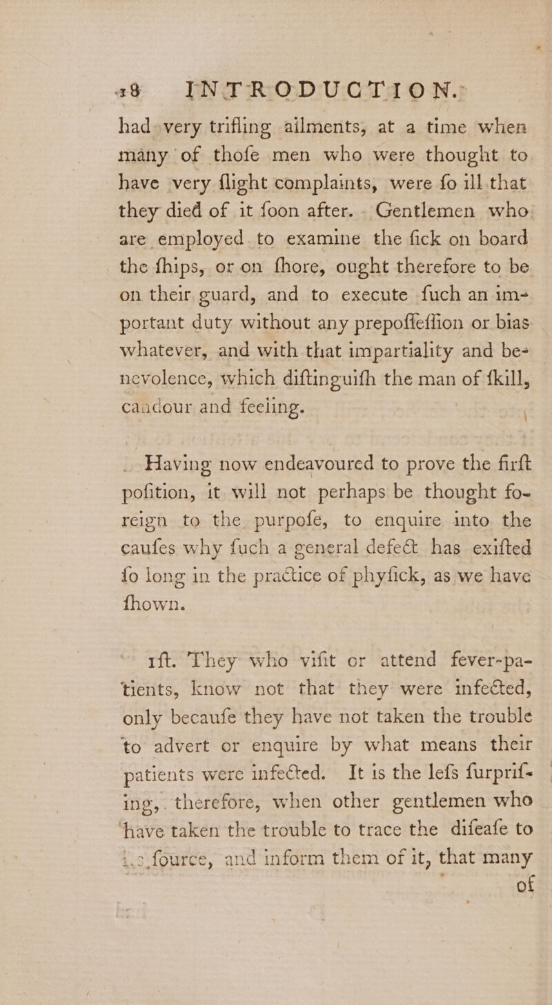 had very trifling ailments, at a time when many of thofe men who were thought to have very flight complaints, were fo ill that they died of it foon after... Gentlemen who. are employed to examine the fick on board the fhips, or. on fhore, ought therefore to be on their guard, and to execute fuch an im- portant duty without any prepofleffion or bias whatever, and with that impartiality and be- nevolence, which diftinguifh the man of {kill, caadour and feeling. | _ Having now endeavoured to prove the firft pofition, it will not perhaps be thought fo- reign to the purpofe, to enquire into the caufes why fuch a general defect has exifted fo long in the practice of phyfick, as we have fhown. 1ft. They who vifit or attend fever-pa- tients, know not that’ they were infected, only becaufe they have not taken the trouble to advert or enquire by what means their patients were infected. It is the lefs furprif- ing, therefore, when other gentlemen who have taken the trouble to trace the difeafe to i.o.fource, and inform them of it, that many