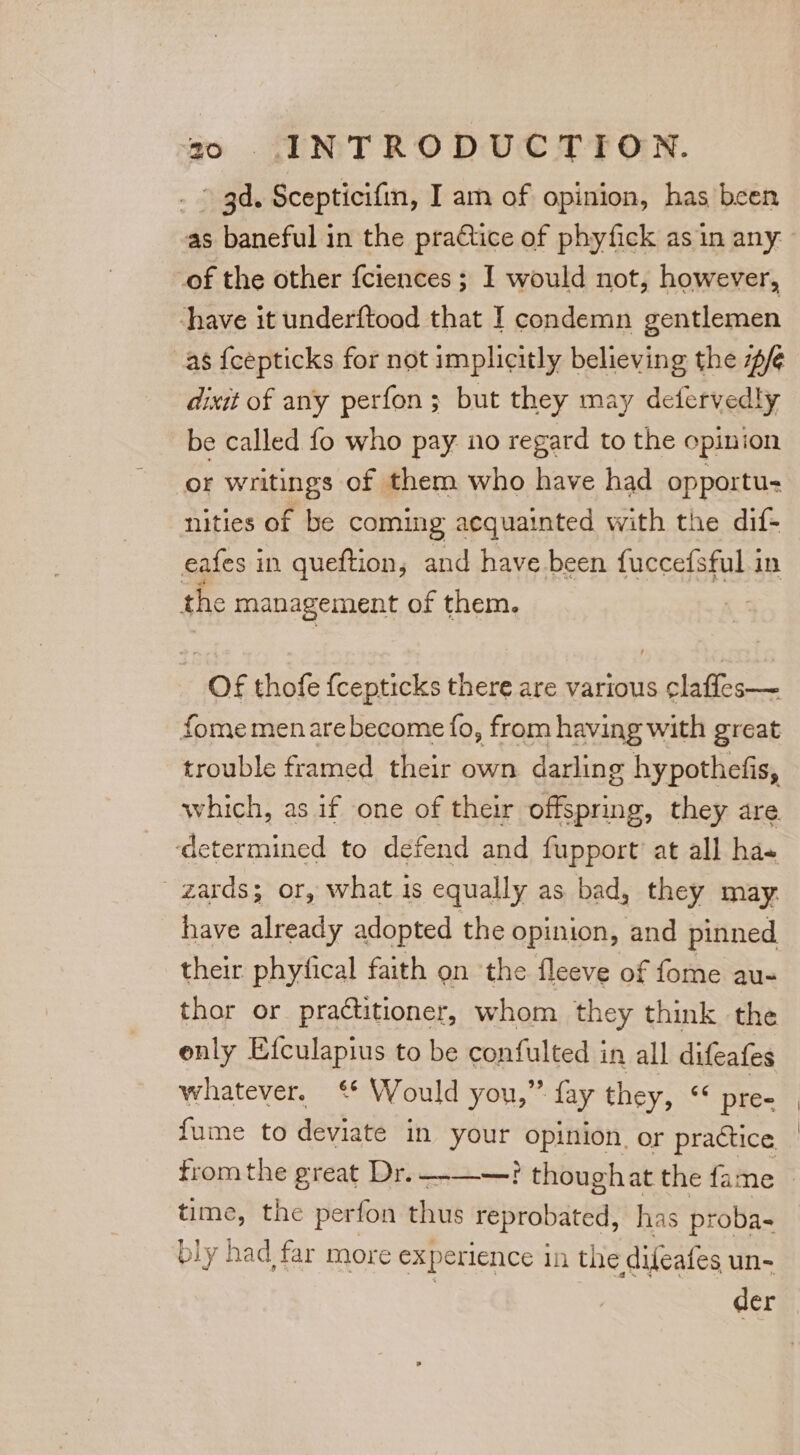 . gd. Scepticifin, I am of opinion, has been as baneful in the practice of phyfick as in any: of the other {ciences ; I would not, however, ‘have it underftood that I condemn gentlemen as {cepticks for not implicitly believing the #/¢ dixit of any perfon ; but they may detfervedly be called fo who pay no regard to the opinion or writings of them who have had opportu- nities of be coming acquainted with the dif- eafes in queftion, and have been fuccefsful in the management of them. Of thofe {cepticks there are various ¢laffes— fome men are become fo, from having with great trouble framed their own darling hypothefis, which, as if one of their offspring, they are ‘determined to defend and fupport’ at all ha- ' zards; or, what is equally as bad, they may. have already adopted the opinion, and pinned their phyfical faith on ‘the fleeve of fome au- thor or practitioner, whom they think the enly Efculapius to be confulted in all difeafes whatever. ‘* Would you,” fay they, ss pre= fume to deviate in your Se or practice time, the perfon thus repedbarbar has proba- bly had far more ex perience in the difeafes un- der
