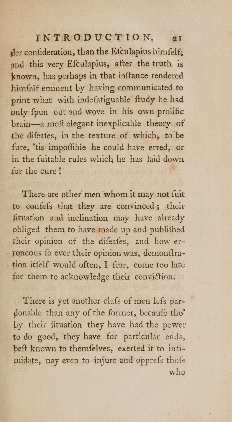 INTHRODNOTToON, vgs der confideration, than the Efculapius himfelf; and this very Efculapius, after the truth is known, has perhaps in that inftance rendered himfelf eminent by having communicated to print what with indefatiguable ftudy he had only fpun out and wove in his own prolific brain—a moft elegant inexplicable theory of the difeafes, in the texture of which, to be fure, tis impoffible he could have erred, or in the fuitable rules which he has laid doy for the cure ! There are other men whom it may not fuit to confels that they are convinced; their fituation and inclination may have already obliged them to have made up and publithed their opinion of the difeafes, and how er- - roneous fo ever their opinion was, demonftra- tion itfelf would often, I fear, come too late for them to acknowledge their conviction. There is yet another clafs of men lefs par- donable than any of the former, becaufe tho’ by their fituation they have had the power to do good, they have for particular ends, beft known to themfelves, exerted it to inti- midate, nay even to injure and opprefs thoie whe