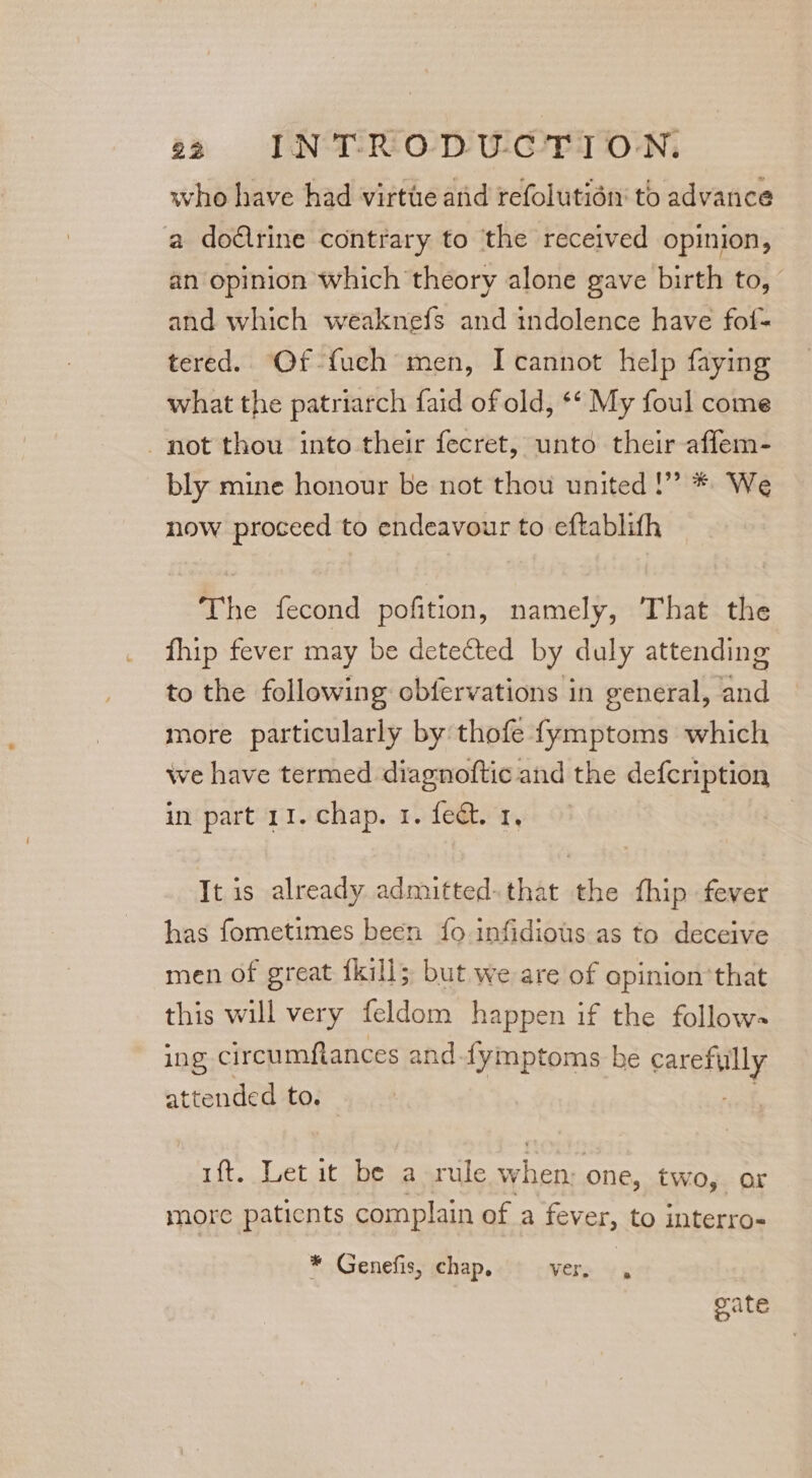 who have had virtue anid refolutidn to advance a dodlrine contrary to ‘the received opinion, an opinion which theory alone gave birth to, | and which weaknefs and tndolence have folf- tered. Of fuch men, I cannot help faying what the patriarch faid of old, ** My foul come not thou into their fecret, unto their affem- bly mine honour be not thou united!” * We now proceed to endeavour to eftablith The fecond pofition, namely, That the fhip fever may be detected by duly attending to the following obfervations in general, and more particularly by thofe fymptoms which we have termed diagnoftic and the defcription in part 11. chap. 1. fect. 1, It is already admitted-that the fhip fever has fometimes been fo infidious as to deceive men of great fkill; but we are of opinion'that this will very feldom happen if the follow- ing circumftances and-fymptoms be carefully attended to. nh uft. Let it be a rule when: one, two, or more paticnts complain of a fever, to interro- * Genefis, chap. Very §, gate