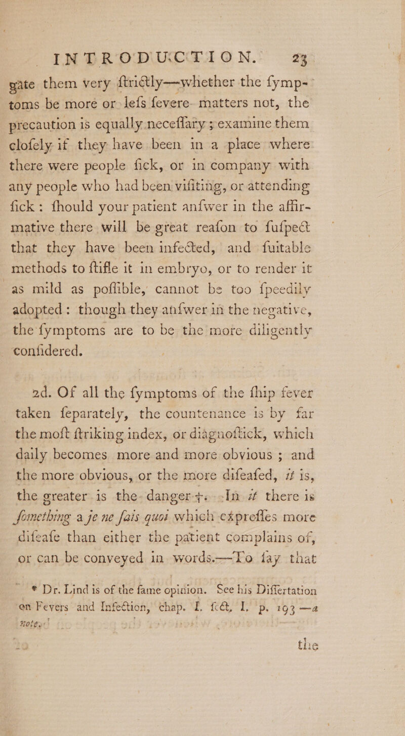 gate them very ftriétly—whether the fymp-- toms be more or lefs fevere- matters not, the precaution is equally neceflary ; examine them clofely if they have been in a place where there were people fick, or in company with any people who had been vifiting, or attending fick: fhould your patient anfwer in the affir- mative there will be great reafon to fufpect that they have been infected, and fuitable methods to ftifle it in embryo, or to render it as mild as poflible, cannot be too fpeedily adopted: though they an{fwer in the negative, the fymptoms are to be the more diligently — contidered. ad. OF all the fymptoms of the fhip fever taken feparately, the countenance is by far the moft ftriking index, or diagnoftick, which daily becomes more and more obvious ; and the more obvious, or the more difeafed, if is, the greater is the. danger. In a there is eatin a je ne fais quoi which ekprefles more difeafe than either the patient complains of, or can be conveyed in words.—To fay that * Dr. Lind is of the fame opinion. See his Differtation on Fevers and Infection, chap. I. {cct, I. p. 193 —a Hoten ho the