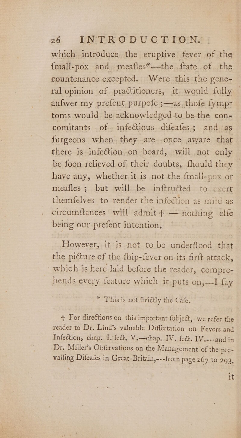 which introduce the eruptive fever of the {mall-pox and meafles*—the ftate of the countenance excepted. Were this the gene- ral opinion of practitioners, it. would fully anfwer my prefent purpofe s—as thofe fymp> toms would be acknowledged -to be the con- comitants of- infectious difeafes; and as furgeons when they are .once aware that there is infection on board, will not only be foon relieved of their doubts, fhould they have any, whether it is not the {mall-pox or meafles ;. but will. be inftructed to exert themfelves to render the infection as miid as circumftances will admit + — nothing elie being our prefent intention. However, it is not to be underftood that the picture of the fhip-fever on its firft attack, ~which is here laid before the reader, compre- hends every feature which it puts on,—I fay * This is not ftridly the Cafe, + For direétions on this important fubje@, we refer the reader to Dr. Lind’s valuable Differtation on Fevers and Infection, chap, I. feét, V.—chap. IV. fed. 1V.---and in Dr. Miller’s Obfervations on the Management of the pre- wailing Difeafes in Great-Britain,---from page 267 to 293, tt