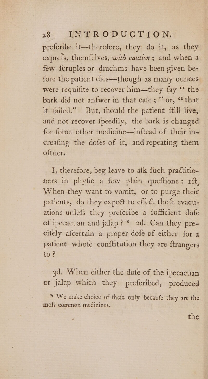 prefcribe it—therefore, they do it, as they exprefs, themfelves, with caution; and when a few {cruples or drachms have been given be- fore the patient dies—though as many ounces were requifite to recover him—they fay ‘* the bark did not anfwer in that cafe; ”’ or, ** that it failed.’ But, fhould the patient {till live, and not recover {peedily, the bark 1s changed for fome other medicitre—inftead of their in- creafing the dofes of it, and repeating them oftner. I, therefore, beg leave to afk fuch practitio- ners in phyfic a few plain queftions: 1ft, When they want to vomit, or to purge their patients, do they expect to effect thofe evacu- ations unlefs they prefcribe a fufficient dofe of ipecacuan and jalap? * 2d. Can they pre- cifely afcertain a proper dofe of either for a patient whofe conftitution they are ftrangers to? 3d. When either the dofe of the ipecacuan or jalap which they prefcribed, produced * We make choice of thefe only becaufe they are the moft common medicines. ; | the