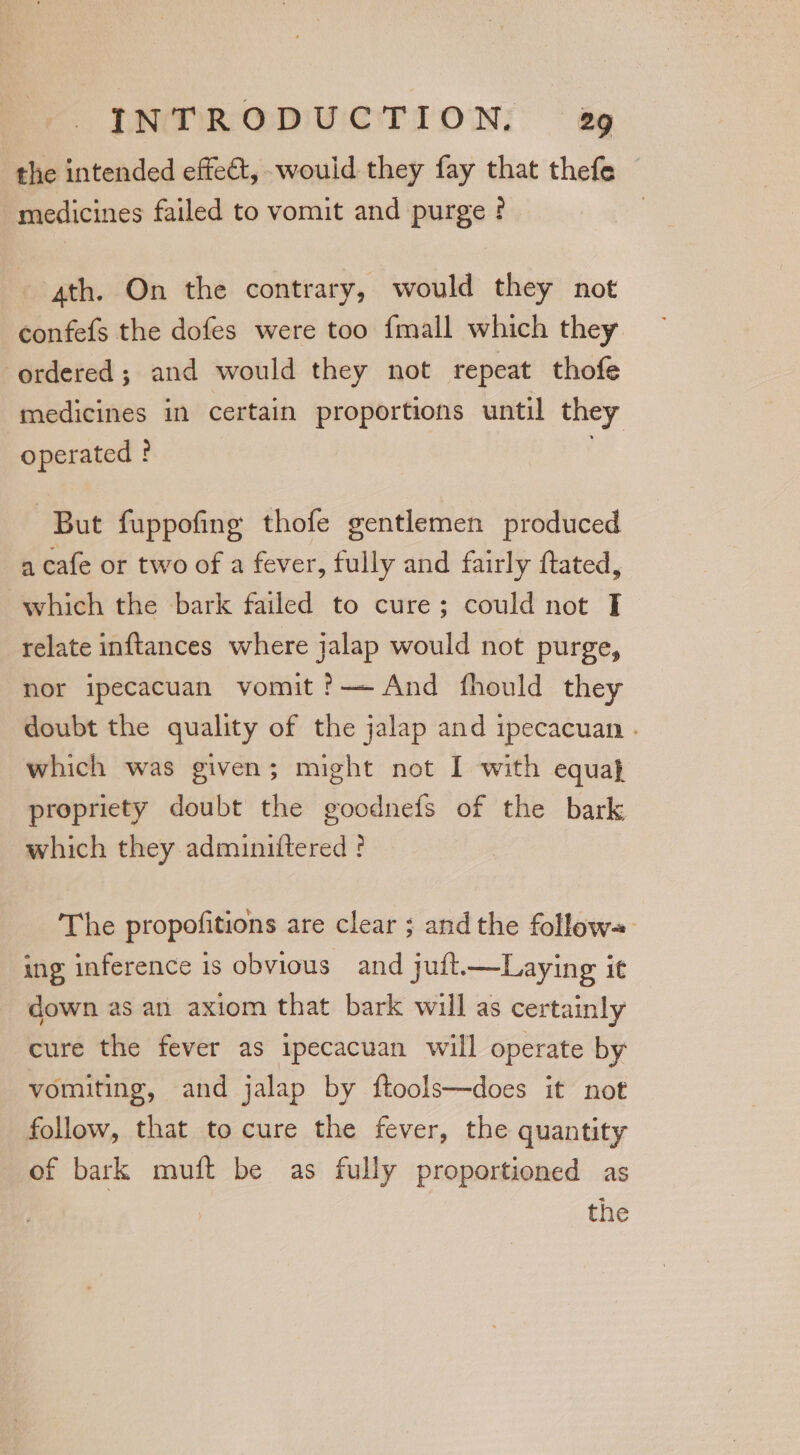 the intended effect, -wouid they fay that thefe medicines failed to vomit and purge ! 4th. On the contrary, would they not confefs the dofes were too fmall which they ordered; and would they not repeat thofe medicines in certain proportions until they operated ? . But fuppofing thofe gentlemen produced a cafe or two of a fever, fully and fairly ftated, which the bark failed to cure; could not T relate inftances where jalap would not purge, nor ipecacuan vomit ?— And fhould they doubt the quality of the jalap and ipecacuan . which was given; might not I with equa} propriety doubt the goodnefs of the bark which they adminiftered ! The propofitions are clear ; andthe follow+ ing inference is obvious and juft——Laying it down as an axiom that bark will as certainly cure the fever as ipecacuan will operate by vomiting, and jalap by ftools—does it not follow, that to cure the fever, the quantity of bark muft be as fully proportioned as the