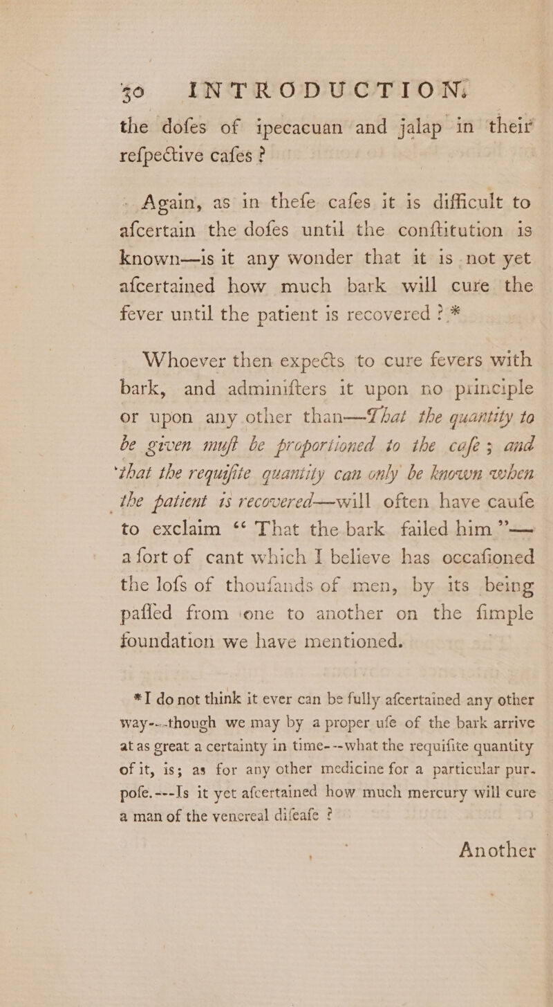 the dofes of ipecacuan and jalap in their re{pective cafes? . Again, as in thefe cafes it is difficult to afcertain the dofes until the conftitution is known—is it any wonder that it 1s not yet afcertained how much bark will cure the fever until the patient is recovered !.* Whoever then expects to cure fevers with bark, and adminifters it upon no principle or upon any other than—That the quantity to be given muft be proportioned to the cafe; and ‘that the requifite quantity can only be known when the patient 1s recovered—will often have caute to exclaim ‘‘ That the bark failed him ’— a fort of cant which I believe has occafioned the lofs of thoufands of men, by its being pafled from ‘one to another on the fimple foundation we have mentioned. | *I donot think it ever can be fully afcertained any other way-.-though we may by a proper ufe of the bark arrive at as Great a certainty in time---what the requifite quantity of it, is; as for any other medicine for a particular pur. pofe.---Is it yet afcertained how much mercury will cure a man of the venereal difeafe ¢ | Another