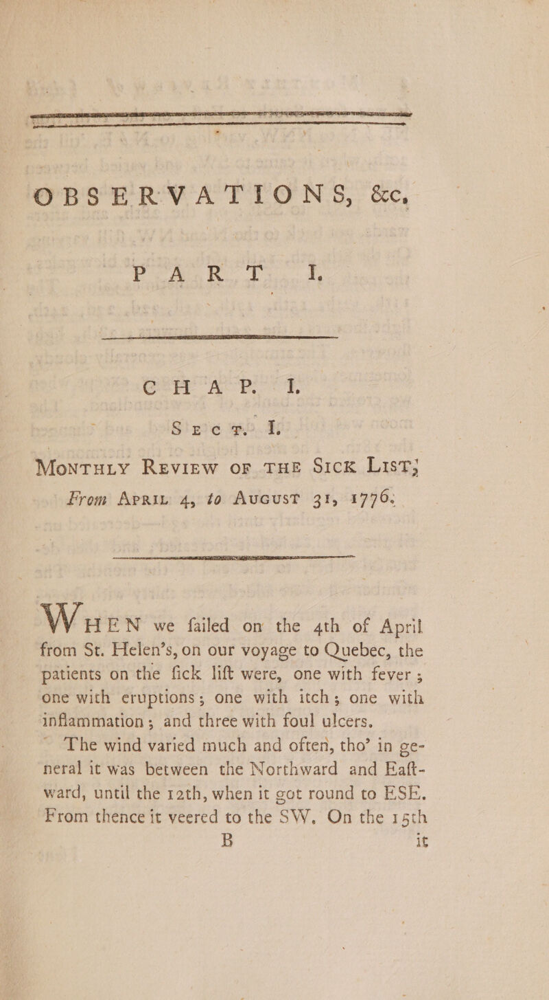 OBSERVATIONS, &c, PoA.R. Tk Ger AHF, Sine wb. 40). Montuty Review or THE Sick List, From Apri 4, to Aucust 31, 1776. Wa EN we failed on the 4th of April from St. Helen’s, on our voyage to Quebec, the patients on the fick lift were, one with fever ; one with eruptions; one with itch; one with inflammation; and three with foul ulcers. The wind varied much and often, tho’ in ge- neral it was between the Northward and Eaft- ward, until the rath, when it got round to ESE. From thence it veered to the SW, On the 15th B if