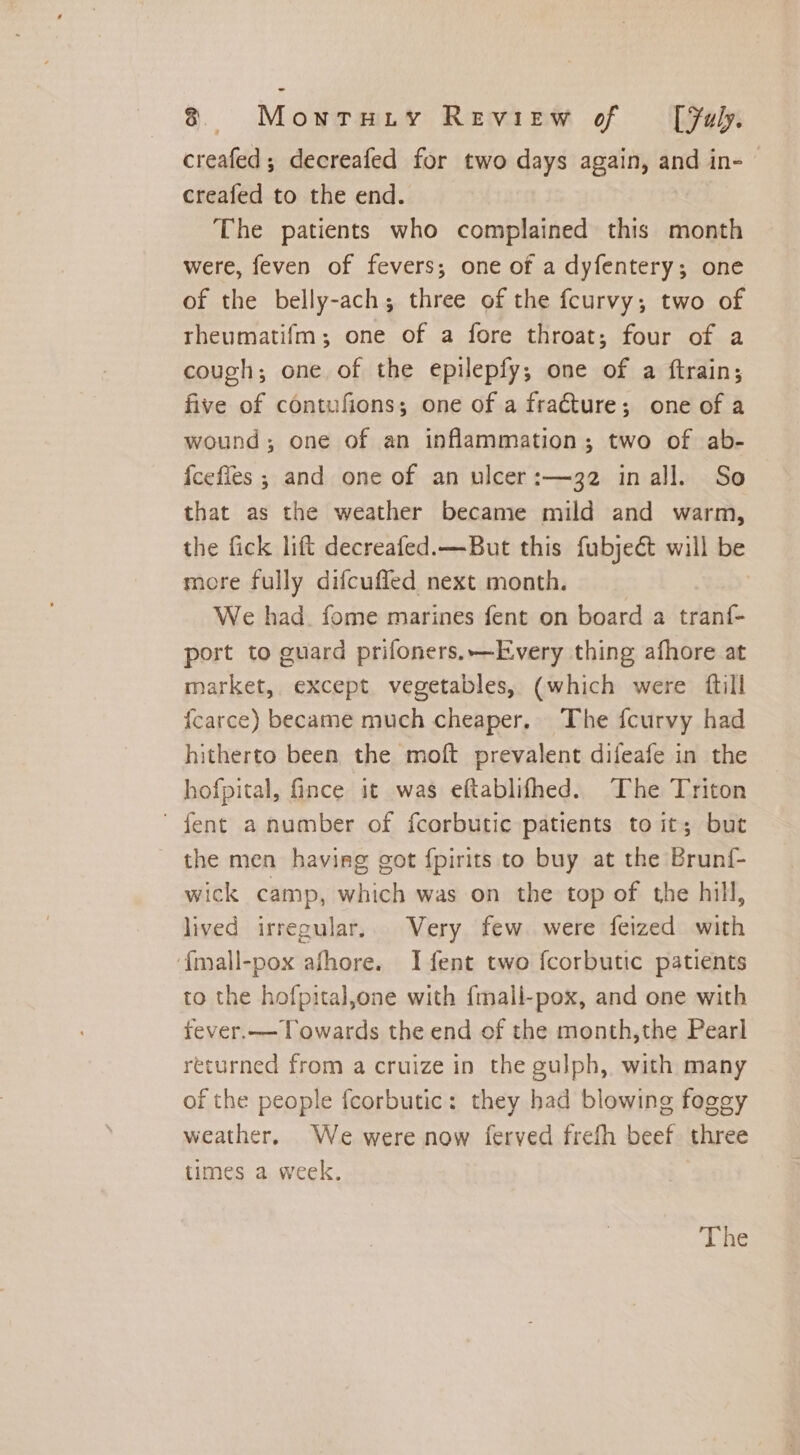 creafed; decreafed for two days again, and in- creafed to the end. The patients who complained this month were, feven of fevers; one of a dyfentery; one of the belly-ach; three of the fcurvy; two of theumatifm; one of a fore throat; four of a cough; one of the epilepfy; one of a ftrain; five of contufions; one of a fracture; one of a wound; one of an inflammation; two of ab- {cefies ; and one of an ulcer :—32 inall. So that as the weather became mild and warm, the fick lift decreafed.—But this fubject will be more fully difcufled next month. | | We had. fome marines fent on board a tranf- port to guard prifoners.—Every thing afhore at market, except vegetables, (which were ftill {carce) became much cheaper. The fcurvy had hitherto been the moft prevalent difeafe in the hofpital, fince it was eftablifhed. The Triton ' fent a number of fcorbutic patients to it; but the men having got fpirits to buy at the Brunf- wick camp, which was on the top of the hill, lived irregular. Very few. were feized with ‘{mall-pox afhore. I fent two fcorbutic patients to the hofpital,one with {mall-pox, and one with fever.— Towards the end of the month,the Pearl returned from a cruize in the gulph, with many of the people {corbutic: they had blowing fogg weather, We were now ferved frefh beef three times a week.