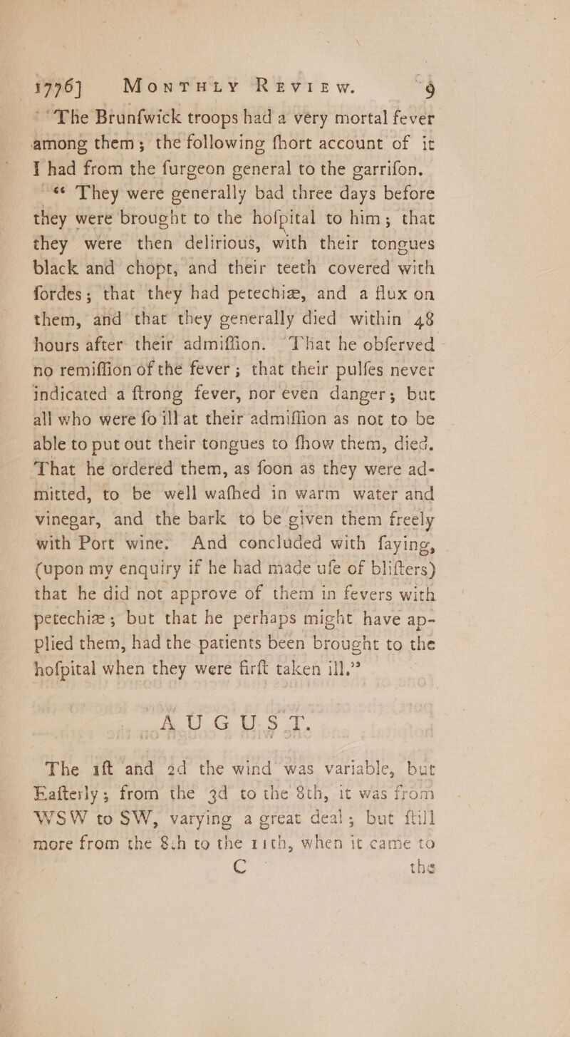 The Brunfwick troops had a very mortal fever among them; the following fhort account of it I had from the furgeon general to the garrifon. «They were generally bad three days before they were brought to the hofpital to him; that they were then delirious, with their tongues black and chopt, and their teeth covered with fordes; that they had petechiz, and a flux on them, and that they generally died within 48 hours after their admiffion. “That he obferved - no remiffion of the fever ; that their pulfes never indicated a ftrong fever, nor even danger; but all who were fo ill at their admiffion as not to be able to put out their tongues to fhow them, died. That he ordered them, as foon as they were ad- mitted, to be well wafhed in warm water and vinegar, and the bark to be given them freely with Port wine. And concluded with faying, (upon my enquiry if he had made ufe of blifters) that he did not approve of them in fevers with petechiz ; but that he perhaps might have ap- Plied them, had the-patients been brought to the hofpital when they were firft taken ill.” eG U.S A. The ift and 2d the wind was variable, but Eafterly ; from the 3d to the 8th, it was from WSW to SW, varying a great deal; but ful more from the 8:h to the 11th, when it came to Cc tne