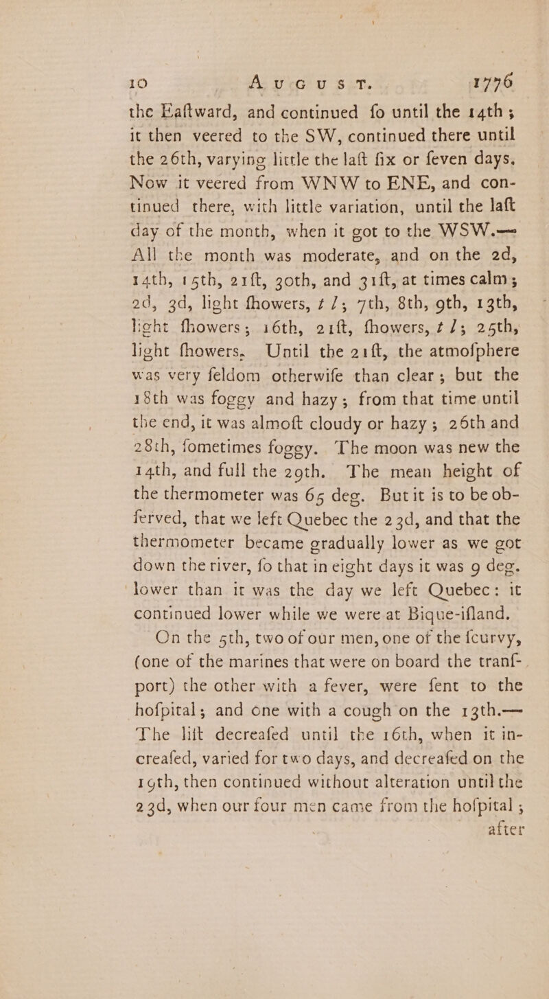 the Eaftward, and continued fo until the 14th; it then veered to the SW, continued there until the 26th, varying little the laft fix or feven days. Now it veered from WNW to ENE, and con- tinued there, with little variation, until the laft day of the month, when it got to the WSW.— All the month was moderate, and on the 2d, 14th, rth, arft, goth, and uf, at times calm; 2d, 3d, light fhowers, ¢ 7; 7th, 8th, gth, 13th, ight fhowers; i6th, 21ft, fhowers, ¢ 7; 25th, light fhowers, Until the 21ft, the atmofphere was very feldom otherwife than clear; but the 18th was foggy and hazy; from that time until the end, it was almoft cloudy or hazy ; 26th and 28th, fometimes fogey. The moon was new the 14th, and full the 29th. The mean height of the thermometer was 65 deg. Butit is to be ob- ferved, that we left Quebec the 2 3d, and that the thermometer became gradually lower as we got down the river, fo that in eight days it was g deg. lower than it was the day we left Quebec: it continued lower while we were at Bique-ifland. On the 5th, two of our men, one of the icurvy, (one of the marines that were on board the tranf- port) the other with a fever, were fent to the hofpital; and one with a cough on the 13th.— The lit decreafed until the 16th, when it in- creafed, varied for two days, and decreafed on the rgth, then continued without alteration until the 23d, when our four men came from the hofpital ; after
