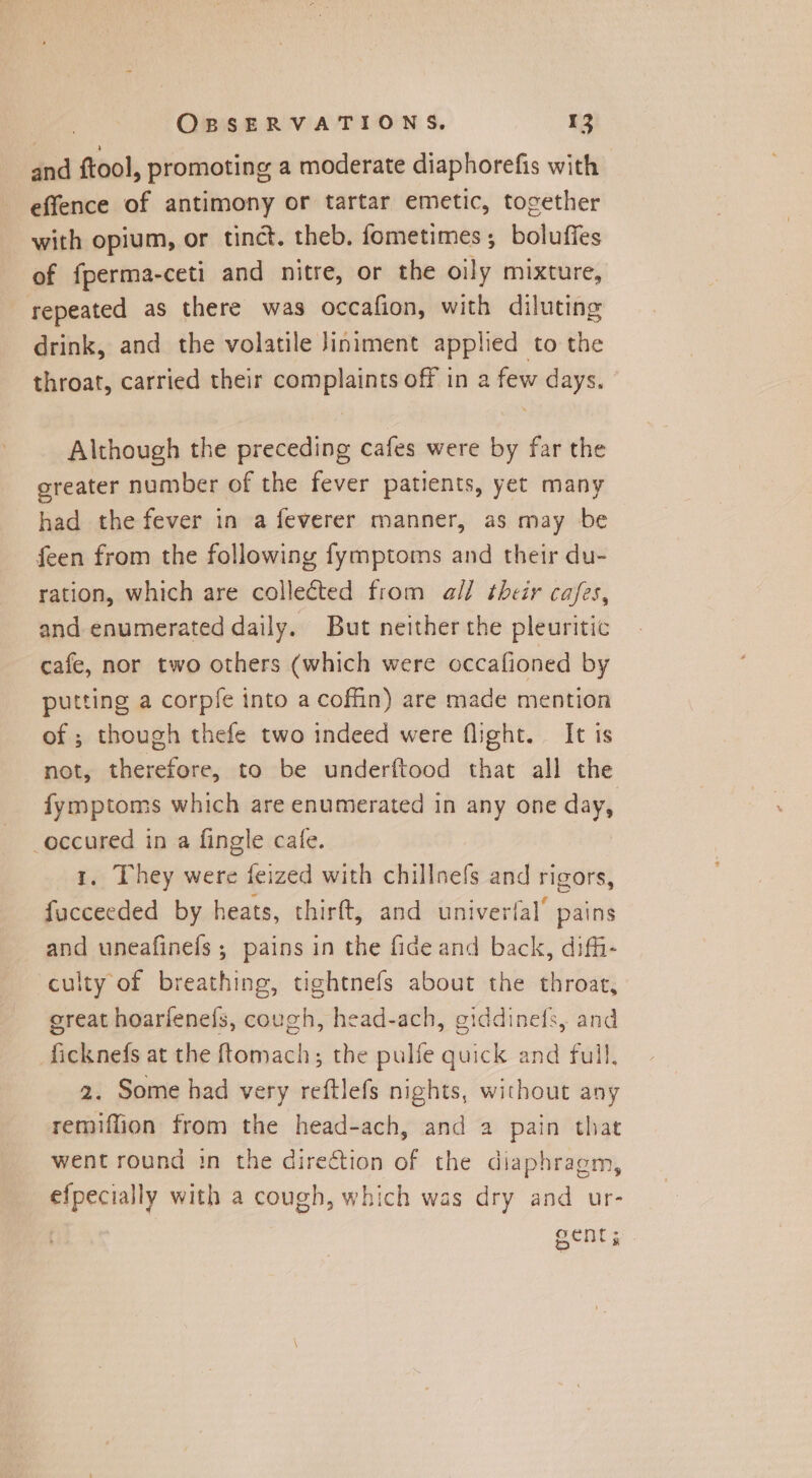 and ftool, promoting a moderate diaphorefis with effence of antimony or tartar emetic, together with opium, or tinct. theb. fometimes; bolufies of fperma-ceti and nitre, or the oily mixture, repeated as there was occafion, with diluting drink, and the volatile Jiniment applied to the throat, carried their complaints off in a few days. Although the preceding cafes were by far the greater number of the fever patients, yet many had the fever in a feverer manner, as may be feen from the following fymptoms and their du- ration, which are collected from all their cafes, and enumerated daily. But neither the pleuritic cafe, nor two others (which were occafioned by putting a corpfe into a coffin) are made mention of ; though thefe two indeed were flight. It is not, therefore, to be underftood that all the fymptoms which are enumerated in any one day, occured in a fingle cafe. 1. They were feized with chillnefs and rigors, fucceeded by heats, thirft, and univerfal’ pains and uneafinefs ; pains in the fide and back, diffi- culty of breathing, tightnefs about the throat, great hoarienefs, cough, head-ach, giddinefs, and ficknefs at the ftomach; the pulfe quick and full, 2. Some had very reftlefs nights, without any remiffion from the head-ach, and a pain that went round in the direction of the diaphragm, efpecially with a cough, which was dry and ur- Gents