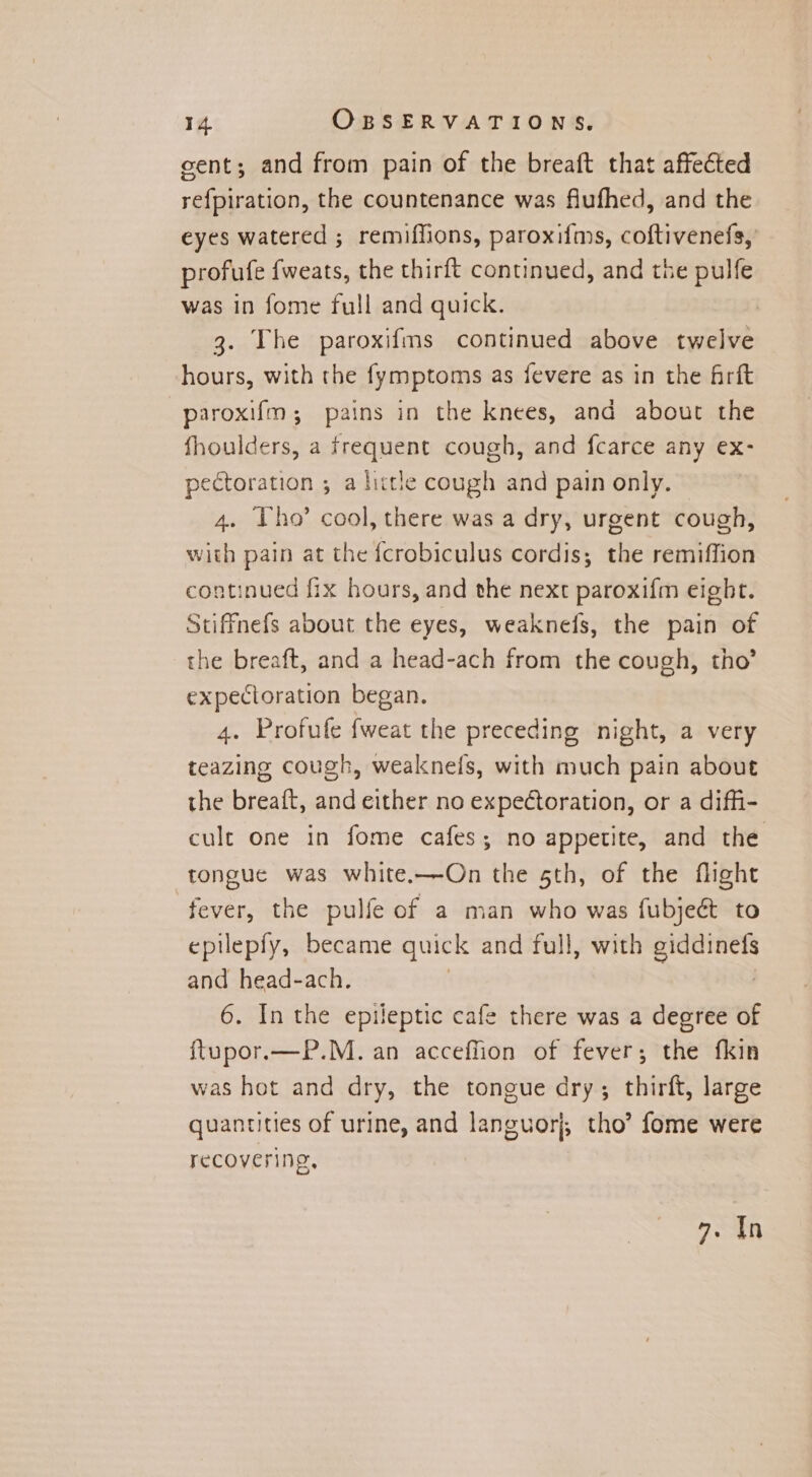 sent; and from pain of the breaft that affected refpiration, the countenance was flufhed, and the eyes watered ; remiffions, paroxifms, coftivenefs, profufe fweats, the thirft continued, and the pulfe was in fome full and quick. 3. The paroxifms continued above twelve hours, with the fymptoms as fevere as in the Arft paroxifm; pains in the knees, and about the fhoulders, a frequent cough, and fcarce any ex- pectoration ; a little cough and pain only. 4. ho’ cool, there was a dry, urgent cough, with pain at the fcrobiculus cordis; the remiffion continued fix hours, and the next paroxifm eight. Stiffnefs about the eyes, weaknefs, the pain of the breaft, and a head-ach from the cough, tho’ expectoration began. 4. Profufe fweat the preceding night, a very teazing cough, weaknels, with much pain about the breaft, and either no expectoration, or a diffi- cult one in fome cafes; no appetite, and the tongue was white.—On the sth, of the flight fever, the pulfe of a man who was fubjeét to epilepfy, became quick and full, with HARE and head-ach. 6. In the epileptic cafe there was a degree of ftupor.—P.M. an acceffion of fever; the fkin was hot and dry, the tongue dry; thirft, large quantities of urine, and languor}, tho’ fome were recovering, 7. In