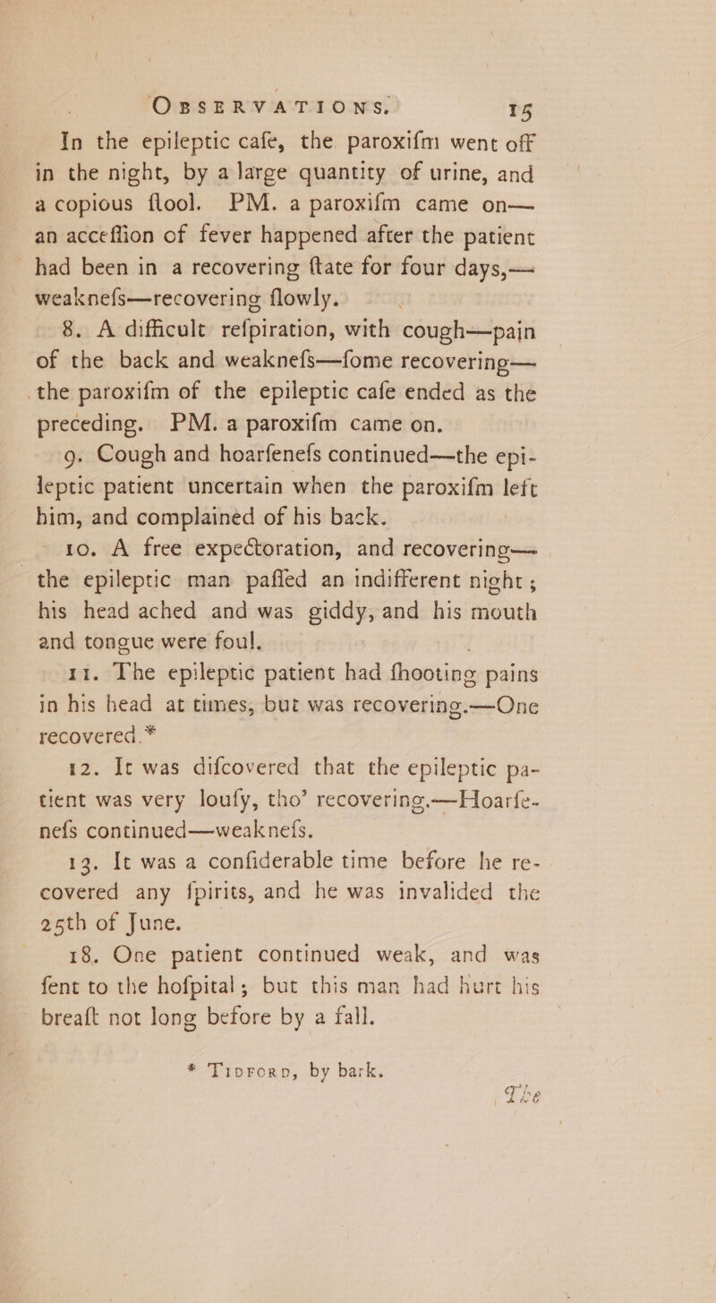 In the epileptic cafe, the paroxifm went off in the night, by alarge quantity of urine, and a copious flool. PM. a paroxifm came on— an acceflion of fever happened after the patient had been in a recovering {tate for four days,— weaknefs—recovering flowly. 8. A difficult refpiration, with cough—pain of the back and weaknefs—fome recovering— the paroxifm of the epileptic cafe ended as the preceding. PM. a paroxifm came on. g. Cough and hoarfenefs continued—the epi- leptic patient uncertain when the paroxifm left him, and complained of his back. 10. A free expectoration, and recovering— | the epileptic man paffed an indifferent night ; his head ached and was giddy, and his mouth and toncue were foul. 11. The epileptic patient had theotins pains in his head at times, but was recovering.—One recovered.* 12. It was difcovered that the epileptic pa- tient was very loufy, tho’ recovering. —Hoarf{e- nefs continued—weaknefs. 13. It was a confiderable time before he re- covered any fpirits, and he was invalided the 25th of June. 18. One patient continued weak, and was fent to the hofpital,; but this man had hurt his breaft not long before by a fall. * Tiprorop, by bark.