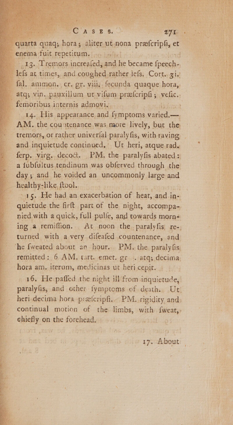 varta quaqs hora; aliter ut nona profcript, et cada Tremors. increafed, and he became jail lefs at times,. and coughed. rather lefs. Cort... gi.) fal. amimon. cr. gr. vil fecunda quaque hora,, atq; vin..pauxillum ut vifum prasfcripfi ; Folie. ee His appearance, and {ymptoms ceiad. _ AM. the cou stenance was maore lively, but the. “tremors, or rather univerfal paralyfis, with raving and inquietude continued,’ Ut heri, atque ie 7 Ae: virg. decoct. PM. the paralyfis abated: a iebiattus tendinum was obferved through the _ day; and he voided an RnTBODLY, large and _ healthy- -like, ftool.. are. eke had an exacerbation of heat, aut In- turned with avery difeafed countenance, and che fweated about an hour. PM. the paraly fis hora am. iterum, medicinas ut hex Cepit. 4 chiefly on the forehead. PAT. About