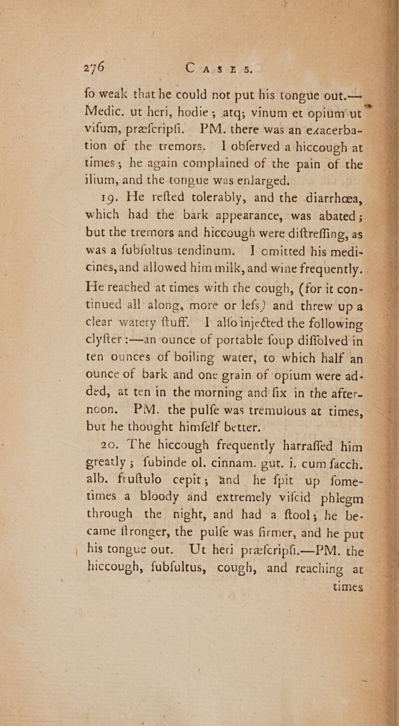 te a Medic. ut heri, hodie ; ; atq; vinum et opium’: ut ilium, and ie tongue was enlarged. | 19, He refted tolerably, and the diarrhoea, which had the bark appearance, was abated ; but the tremors and hiccough were diftreffing, as tinued all along, more or lefs) and threw upa clear watery ftuff. I alfo injected the following clyfter :—-an ounce of portable foup diffolved in ounce of bark and one grain of opium were ad- but he thought himfelf better. 20. The hiccough frequently harraffed him greatly ; fubinde ol. cinnam. gut. i. cum facch. alb, fruftulo cepit; and he fpit up fome-