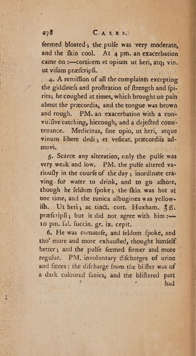 ut vifum prefcripfi. 4. A remiffion of all the complaints excepting the giddinefs and proftration of ftrength and fpi- rits; he coughed at times, which brought on pain and rough. PM. an exacerbation with a con- tenance. Meedicinas, fine opio, ut heri, atque vinum libere dedi; et veficat. przcordiis ad- movi. very weak and low, PM. the pulfe altered va- rioufly in the courfe of the day ; inordinate cra- though he feldom fpoke; the fkin was hot at one time, and the tunica albuginea was yellow ifh. Utheri, ac ting. cort. Huxham. 38. preicripfi; but it did not agree with him :—= 10 pm. fal. fuccin. or, ix. cepit. 6. He was comatofe, and feldom fpoke, and a dark coloured fanies, and the bliftered part , f had SE oe a A Be Se fan = tga ue Be EL. Slear ee) ee SP ts Se aie AOE ae ALGER YE 1 tig sosagse aay tt diese