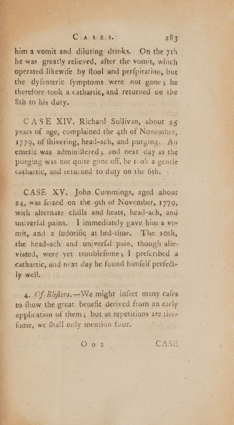 oe a vomit and diluting drinks. On the 7th | he was greatly relieved, after the vomit, which operated likewife by ftool -and perfpiration, but the dyfenteric fymptoms were not gone; he therefore took a cathartic, and returned on the - Sth to his daty. | CASE XIV. Richard Sullivan, about 25 years of age, complained the 4th of Noveavber, 1779, Of fhivering, head-ach, and purging, An emetic was adminiftered; and next day as the ~ purging was not quite gone off, he took a gentle cathartic, and retuined to duty on the 6th. i CASE XV. John Cummings, aged about 24, was feized on the gth of November, 1779, with alternate chills and heats, head-ach, and univerfal pains. I immediately gave him a vo- mit, and a fudorific at bed-time. The 1oth, the head-ach and univerfal pain, though alle- viated, were yet troublefome; I prefcribed a cathartic, and next day he fourd himfclf perfedt- ~ dy well, | 4. Of Blifiers.—We might infert many cafes to fhow the great benefit derived from an early application of them; but as repetitions are tire- fome, we fhall only mention four. 5 2 Oi a92 CAS