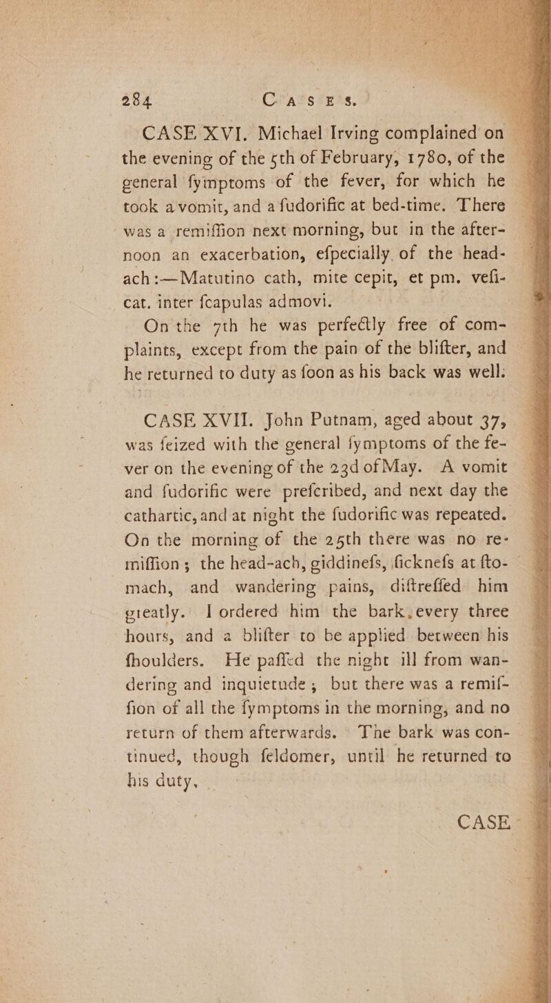 the evening of the 5th of February, 1780, of the general fymptoms of the fever, for which he took a vomit, and a fudorific at bed-time. There was a remiffion next morning, but in the after- noon an exacerbation, efpecially of the head- — ach:—Matutino cath, mite cepit, et pm. vefi- | cat. inter fcapulas admovi. On the 7th he was perfetly free of com- plaints, except from the pain of the blifter, and he returned to duty as foon as his back was well. CASE XVII. John Putnam, aged about 37, was feized with the general fymptoms of the fe- ver on the evening of the 23d of May. A vomit and fudorific were prefcribed, and next day the cathartic, and at night the fudorific was repeated. On the morning of the 25th there was no re- 7 miffion; the head-ach, giddinefs, ficknefs at fto- mach, and wandering pains, diftreffed him greatly. I ordered him the bark, every three hours, and a blifter to be applied between his fhoulders. He paffed the night il] from wan- dering and inquietude ; but there was a remif- fion of all the fymptoms in the morning, and no ~ return of them afterwards. The bark wascon- _ tinued, though feldomer, until he returned to his duty, _ | CASE jj
