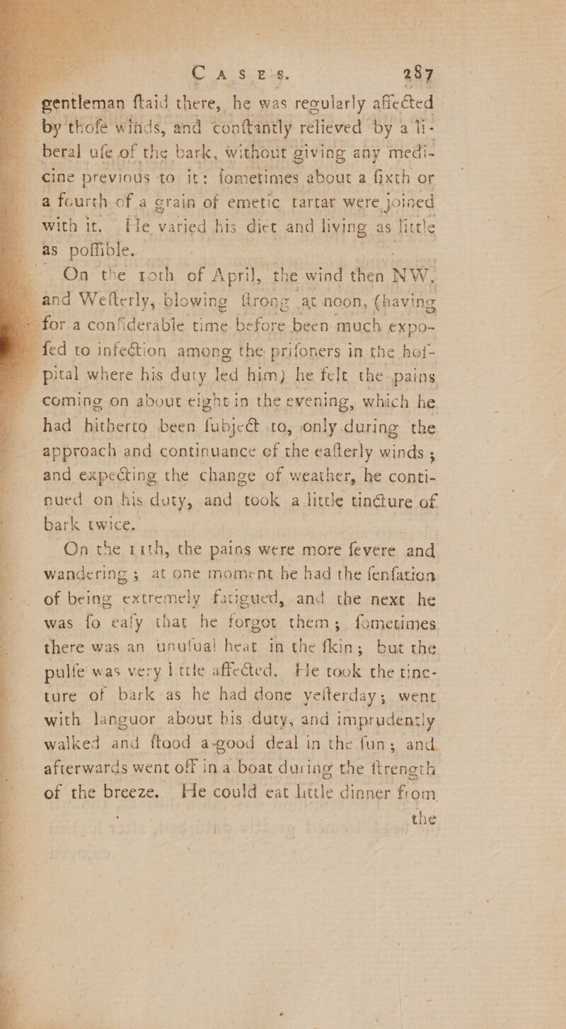 gentleman ftaid there, he was. regularly aficcted by thofe winds, and conftantly 1 relieved by a ti beral ufe of the bark, without giving any medi- 5 gine previous tO. it: lometimes about a fixth or a fourth of a grain of emetic tartar were joined e withit. He varied his diet and living as A tle as poffible. es . On the torh of April, ‘the wind fen NW. ane Wetterly; blowing flrong at noon, (having ora confiderable time Bore been | much €xpo-~ ed to infeétion among the prifoners i in. the. hot- pital where his duty led him) he felt the pains coming on about eightin the evening, which he, had hitberto been fubjc@ .to, only during the approach and continuance of the eafterly winds ; and expecting the change of weather, he conti- nued on his duty, and ‘took a little tinéture of bark twice. . On the 11th, the pains were more (vetoes and wandering ; at one moment be had the {enfation &gt; -. of being extremely fatigued, and the nexe he r was.lo ealy that he forgot them; fometimes there was an unutual | heat in the fkin; but the pulf e'was very Ittle affected, He took the tinc- ture of bark as he had done yeiterday, went with languor about his duty, and imprudently walked and ftaod a-good deal in the fun; and. afterwards went off ina boat ducing the ftrength of the breeze. He could eat Little dinner fom the