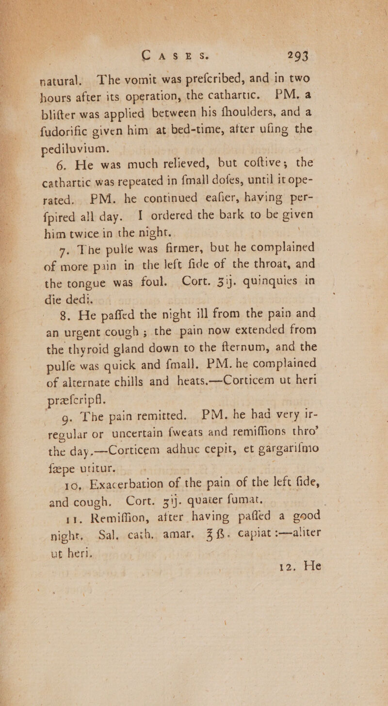 natural. The vomit was prefcribed, and in two blifter was applied between his fhoulders, and a fudorific given him at bed-time, after ufing the pediluvium. | | 6. He was much relieved, but coftive; the cathartic was repeated in fmall dofes, until it ope- rated. PM. he continued eafier, having per- fpired all day. I ordered the bark to be given | him twice in the night. . | 7. The pulle was firmer, but he complained of more pain in the left fide of the throat, and the tongue was foul. Cort. 3ij. quinquics in die dedi. : 8. He paffed the night ill from the pain and an urgent cough ; the pain now extended from the thyroid gland down to the fternum, and the pulfe was quick and fmall, PM. he complained of alternate chills and heats.—Corticem ut heri preeferipfl, - g. The pain remitted. PM. he had very ir- regular or uncertain {weats and remiffions thro’ the day.--Corticem adhuc cepit, et gargari{mo feepe utitur. : 10, Exacerbation of the pain of the left fide, and cough. Cort. 31j. quater fumat. ee, 11. Remiffion, atter having pafled a good night, Sal, cath, amar, 3. capiat :——alter vb hefig) ox | 12,646