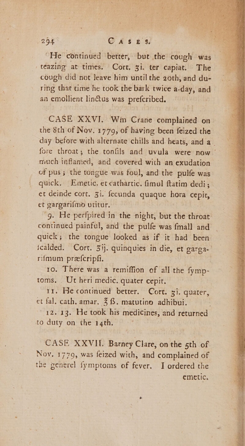 254 CAS ts: “He continued better, but the cough was teazing at times. Core. gi. ter capiat. The cough did not leave him until the 2oth, and du- ying that time he took the bark twice a- day, and © an emollient lin&amp;tus was prefcribed. CASE XXVI. Win Crane complained on the 8th of Nov. 1779, of having been feized the day before with alternate chills and heats, and a_ fore throat; the tonfils and uvula were now | much inflamed, and covered with an exudation. of pus ; the tongue was foul, and the pulfe was quick, Emetic. et cathartic. fimul ftatim dedi; et deinde cort. Zi. fecunda quaque hora cepir, et gargarifmo utitur. 9. He perfpired in the night, but the throat: continued painful, and the pulfe was fmall and quick; the tongue looked as if it had been icalded. Cort. 3ij. quinquies in die, et garoa. rfimum prefcripfi. 10. There was a remiffion of all the fymp- toms. Ut heri medic. quater cepit. 11. He continued better. Cort. 31. quater, et fal. cath. amar. 4 {. matutino adhibui. oes 13. He took his medicines, and returned to duty on the 14th. CASE XXVII. Barney Clare, on the 5th of Nov. 1779, was feized with, and complained of tne generel fymptoms of fever. I ordered the | emetic.