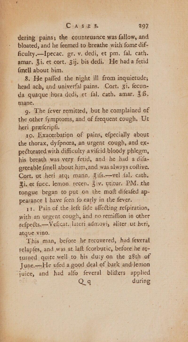 dering pains’ the countevance was fallow, and bloated, and he feemed to breathe with fome dif- ficulty.—Ipecac. gr. v. dedi, et pm. fal. cath. amar. Zi. et cort. 3ij. bis dedi. He hada fetid {mell about him. 8. He pafled the night ill from scubbatise: head ach, and wainetiak) pains. Cort. 31. fecun- da quaque hora dedi, et fal. cath. amar. 38. mane. g. The fever remitted, but he vabiilitacd of the other fymptoms, and of frequent cough, Ur heri preefcripfi. 1o. Exacerbation of pains, efpecially about | the thorax, dyfpnoea, an urgent cough, and ex- pectorated with difficulty avifcid. bloody phlegm, his breath was very fetid, and he had a dila- areeable {mell about him ,and was always coftive. Cort. ut /heri atq; mano. ils. —vel dal. cath. Zi. et fucc. lemon. recen. 3iv. utitur. PM. the tongue began to put on the moft difeafed ap- pearance | have feen fo early in the fever. 11. Pain of the.left fide affecting refpiration, with an urgent cough, and no remiffion in other refpects. OA chcats Tateri admovis aliter ut het, atque vino. This man, before he oda ces had feveral relapfes, and was at, laft fcorbutic, before he re- turned quite well to his anty: on the 28th of June, —He ufed a.good deal of f bark and:lemon ‘juice, and had alfo feveral blifters applied Q.q during