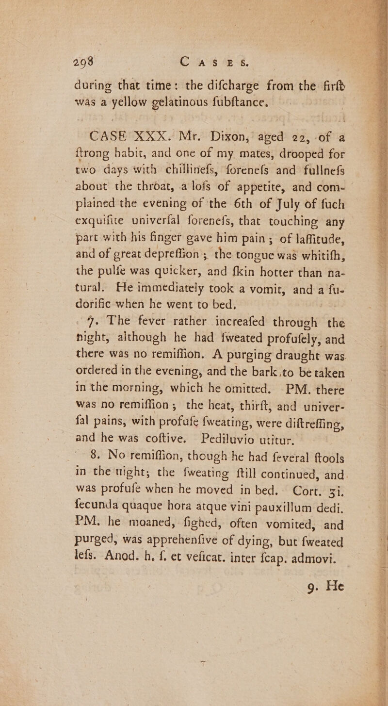 during that time: the difcharge from the firtt was a yellow gelatinous fubftance. CASE XXX. Mr. Dixon,’ aged 22, -of a {trong habit, and one of my. mates, drooped for two days with chillinefs, forenefs and fullnefs plained the evening of the 6th of July of fuch exquifite univerfal forenefs, that touching any part with his finger gave him pain; of laffitude, and of great déprenion: ; the tongue was whitith, the mare was quicker, and Naik hotter than na- tural. He immediately took a vomit, and a fu- dorific when he went to bed, 7. The fever rather increafed through the nighes although he had fweated profufely, and ordered in the evening, and the bark,to be taken In the morning, which he omitted. PM. there was no remiffion; the heat, thirft, and univer- fal pains, with profufe {weating, were diftreffing, and he was coftive. Pediluvio utitur. 8. No remiffion, though he had feveral fools was profufe when he moved in bed. Cort. 33. fecunda quaque hora atque vini pauxillum dedi. PM. he moaned, fighed, often vomited, and purged, was apprehenfive of dying, but fweated lefs. Anod. h, f. et veficat. inter fcap. admovi. 9. He