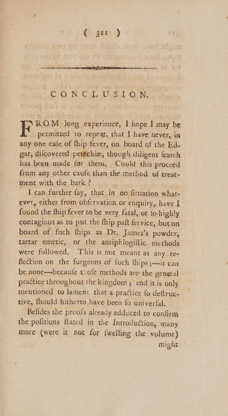 € 3H) WO MG UT ,Sal ON, RO M long experience, 1 hope I may be F perouitted to repeag, that I have never, in any one cafe of fhip fever, on board of the Ed- _ gar, difcovered petéchia, though diligent fearch has been made for them. Could this proceed from any other caufe than the method of treat- ment with the bark ? ~ TE can further fay, that in no fituation what- ever, either from obf rvation or enquiry, have I tenn the fhip fever to be very fatal, or fo highly contagious as to put the fhip paft fervice, buton board of fuch fhips as Dr. James’s powder, tartar emetic, or the antiphlogiltic. metheds were followed. This is not meant as any re- flection on the furgeons of fuch hips ;—it can be none—becaufe tiofe methods are the ceneral practice throughout the kingdom; and it is only, mentioned to cas that a practice fo deftruc- tive, fhould hitherto have been fo univerfal. Befides the proofs already adduced to confirm the pofitions ftated in the Introduction, many more (were it not for {welling the volume) might