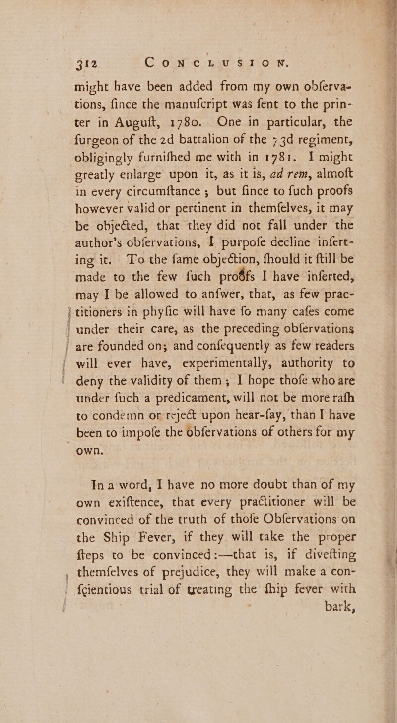 RT might have been added from my own obferva- ter in Auguft, 1780. One in particular, the furgeon of the 2d battalion of the 73d regiment, greatly enlarge upon it, as it is, ad rem, almoft in every circumftance ; but fince to fuch proofs however valid or pertinent in themfelves, it may be objeéted, that they did not fall under the author’s obfervations, I purpofe decline infert- ing it. To the fame objection, fhould it ftill be may I he allowed to anfwer, that, as few prac- titioners in phyfic will have fo many cafes come deny the validity of them; I hope thofe who are under fuch a predicament, will not be more rafh to condemn or reject upon hear-fay, than I have Own. In a word, I have no more doubt than of my own exiftence, that every practitioner will be convinced of the truth of thofe Obfervations on the Ship Fever, if they will take the proper fteps to be convinced:—that is, if divefting bark, < eS