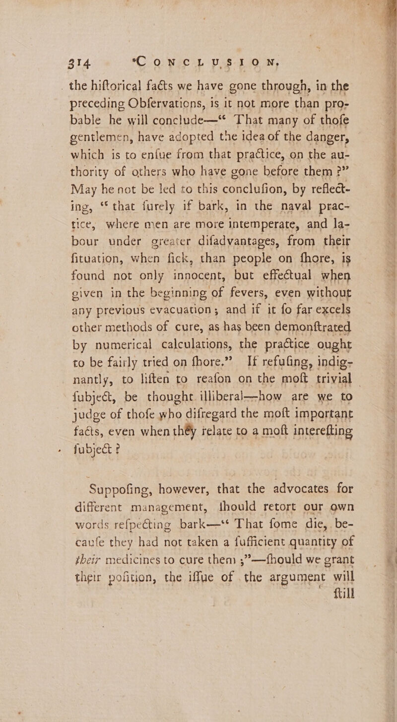 _ the hiftorical faéts we have gone through, in the preceding Obfervations, is it not more than pro- bable he will cancel idee That many of thofe gentlemen, have adopted the idea of the danger, which is to enfue from that practice, on the au- thority of others who have gone before them ?” May he not be led to this conclufion, by reflect- ing, “that furely if bark, in the naval prac- tice, where men are more intemperate, and la- bour under greater difadvantages, from their fituation, when fick, than people on fhore, is found not only innocent, but effectual when given in the beginning of fevers, even without any previous evacuation; and if it fo far excels other methods of cure, as has been demonftrated by numerical calculations, the practice ought to be fairly tried on fhore,” If refuling, indig- fulnet be thought illiberal—how are we to judge of thofe who difregard the moft important faéts, even when they relate to a moft interefting fubject ? ne Suppofing, however, that the advocates for different management, jhould retort our own words refpecting bark—** That fome die, be- caufe they had not taken a fufficient quantity of their medicines to cure them ;”—fhould we grant their pofition, the iffue of . the argument will fill 2a