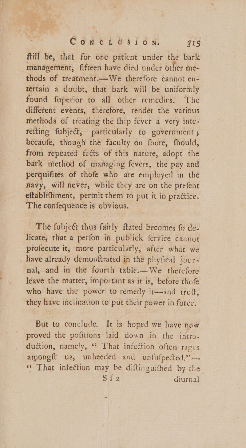 ftill be, that for one patient under the bark management, fifteen have died under other me- thods of treatment:—We therefore cannot en- tertain a doubt, that bark will be uniformly found fuperior to all other remedies. The different events, therefore, render the various methods of treating the fhip fever a very inte- relting fubject, particularly to government ; becaufe, though the faculty on fhore, fhould, from repeated facts of this nature, adopt the bark method of managing fevers, the pay and perquifites of thofe who are employed in the navy, will never, while they are on the prefent eftablifhmenr, permit them to put it in practice. The confequence is obvious. The fubje&amp; thus fairly ftated becomes fo de- licate; that a perfon in publick fervice cannot profecute it, more particularly, after what we have already demonftrated in the phyfical jour- nal, and in the fourth table:—We therefore leave the matter, important as it is, before thofe who have the power to remedy it—and rruft, they have inclination to put their power in force, But to conclude. It is hoped we have now proved the pois laid down in the ‘intro- duction, namely, ** That infection often races amoneft us, unheeded and ohfuieded? © That infection may be diltinguifhed by the Sif 2 diurnal